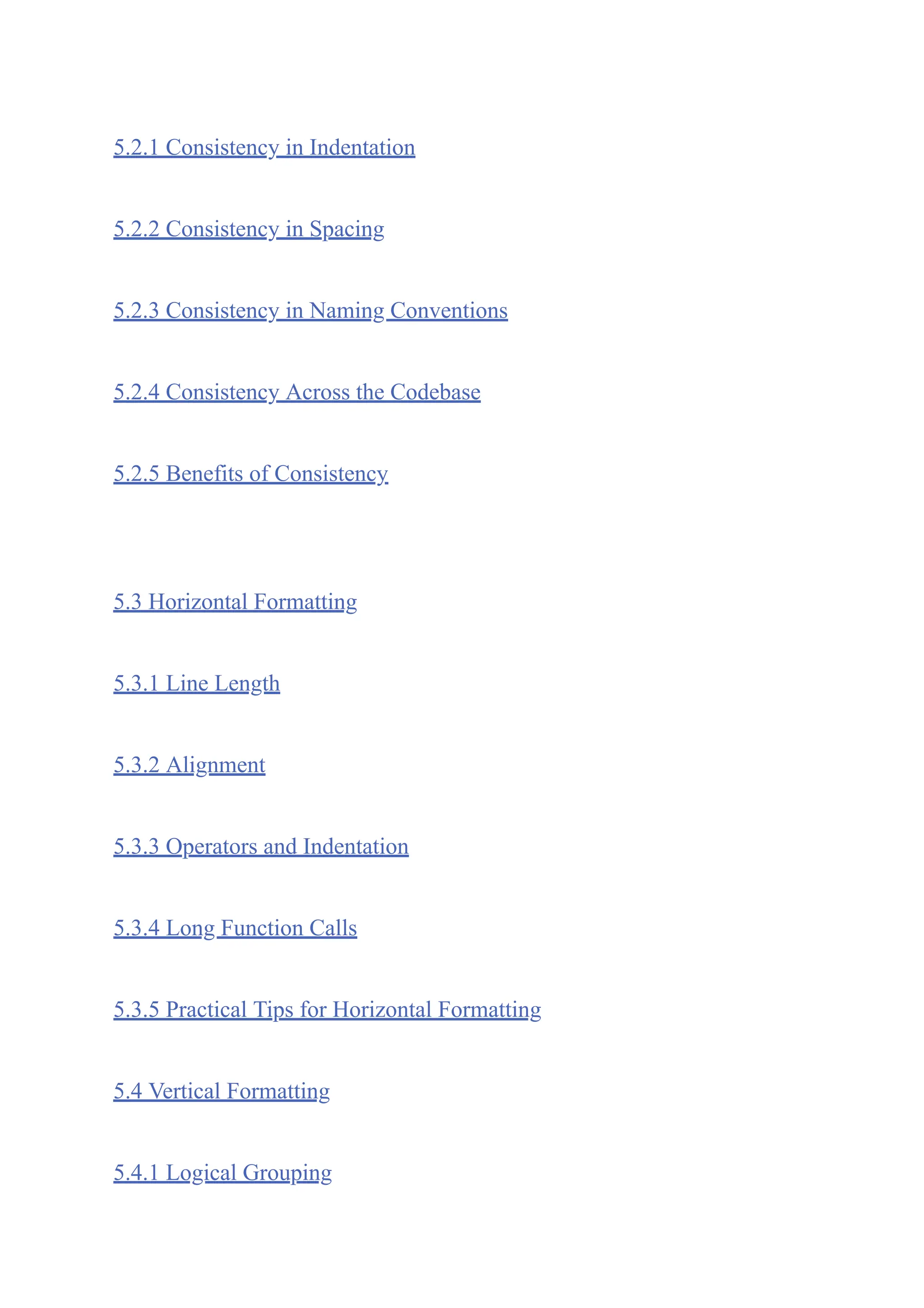 5.2.1 Consistency in Indentation
5.2.2 Consistency in Spacing
5.2.3 Consistency in Naming Conventions
5.2.4 Consistency Across the Codebase
5.2.5 Benefits of Consistency
5.3 Horizontal Formatting
5.3.1 Line Length
5.3.2 Alignment
5.3.3 Operators and Indentation
5.3.4 Long Function Calls
5.3.5 Practical Tips for Horizontal Formatting
5.4 Vertical Formatting
5.4.1 Logical Grouping
 