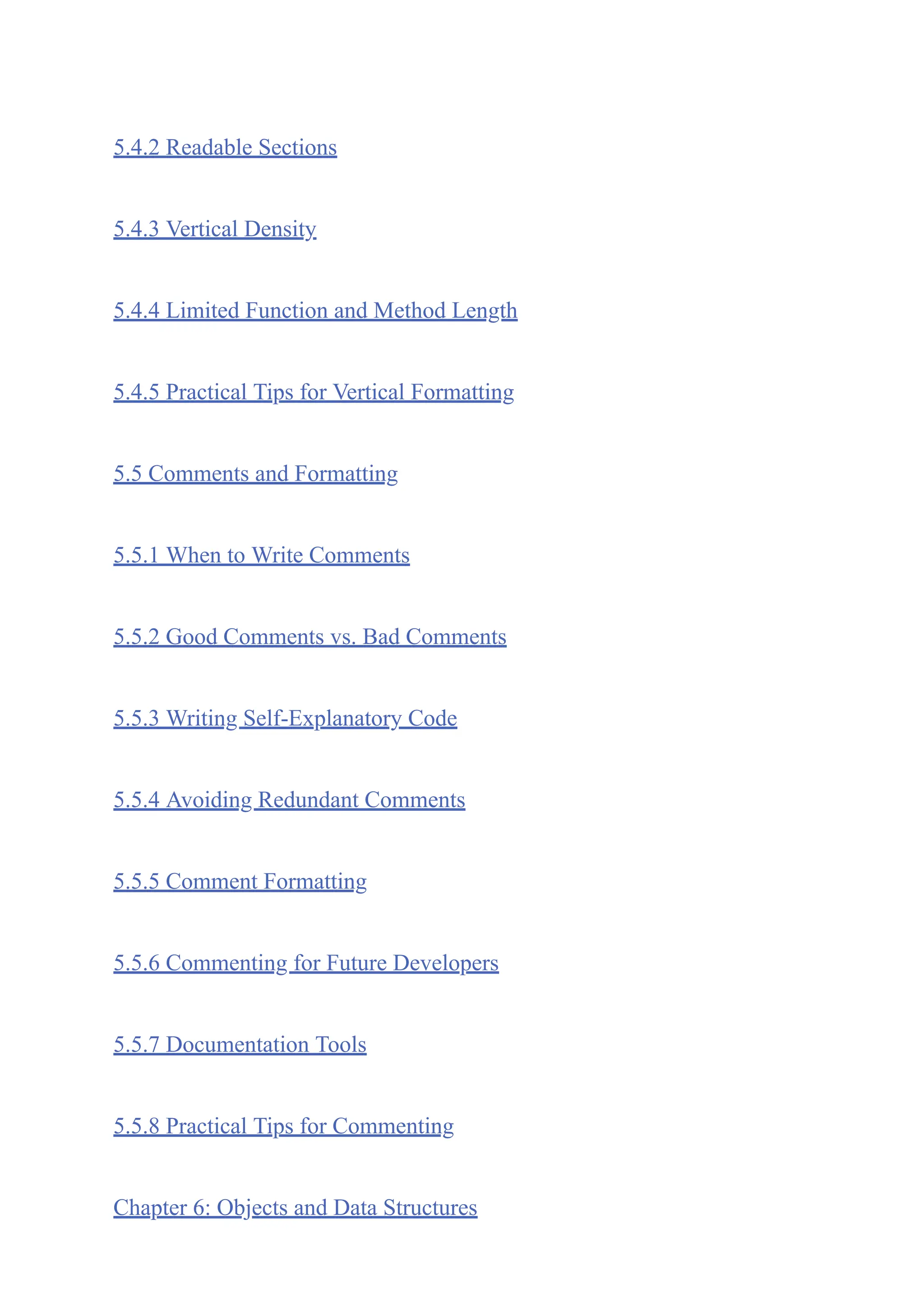 5.4.2 Readable Sections
5.4.3 Vertical Density
5.4.4 Limited Function and Method Length
5.4.5 Practical Tips for Vertical Formatting
5.5 Comments and Formatting
5.5.1 When to Write Comments
5.5.2 Good Comments vs. Bad Comments
5.5.3 Writing Self-Explanatory Code
5.5.4 Avoiding Redundant Comments
5.5.5 Comment Formatting
5.5.6 Commenting for Future Developers
5.5.7 Documentation Tools
5.5.8 Practical Tips for Commenting
Chapter 6: Objects and Data Structures
 