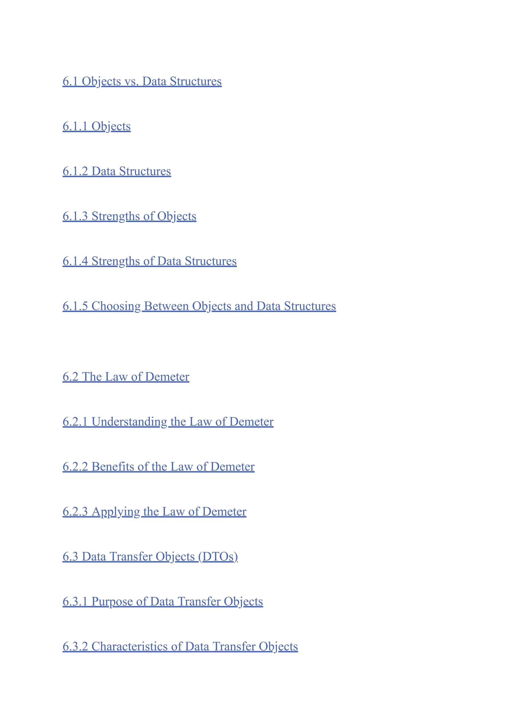 6.1 Objects vs. Data Structures
6.1.1 Objects
6.1.2 Data Structures
6.1.3 Strengths of Objects
6.1.4 Strengths of Data Structures
6.1.5 Choosing Between Objects and Data Structures
6.2 The Law of Demeter
6.2.1 Understanding the Law of Demeter
6.2.2 Benefits of the Law of Demeter
6.2.3 Applying the Law of Demeter
6.3 Data Transfer Objects (DTOs)
6.3.1 Purpose of Data Transfer Objects
6.3.2 Characteristics of Data Transfer Objects
 
