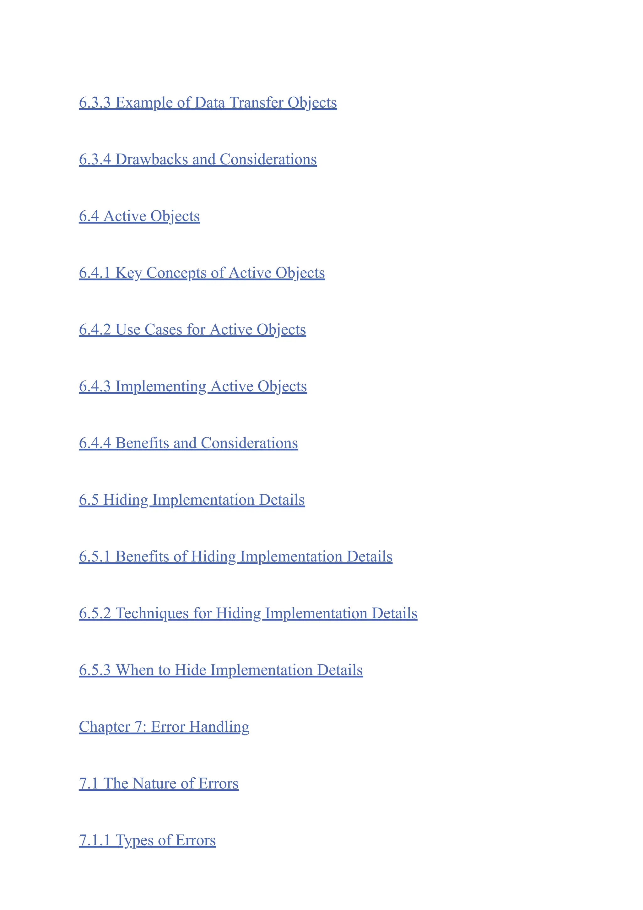 6.3.3 Example of Data Transfer Objects
6.3.4 Drawbacks and Considerations
6.4 Active Objects
6.4.1 Key Concepts of Active Objects
6.4.2 Use Cases for Active Objects
6.4.3 Implementing Active Objects
6.4.4 Benefits and Considerations
6.5 Hiding Implementation Details
6.5.1 Benefits of Hiding Implementation Details
6.5.2 Techniques for Hiding Implementation Details
6.5.3 When to Hide Implementation Details
Chapter 7: Error Handling
7.1 The Nature of Errors
7.1.1 Types of Errors
 