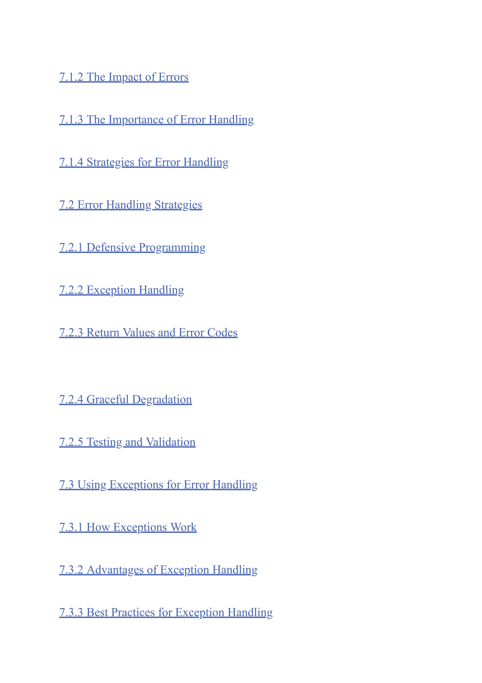 7.1.2 The Impact of Errors
7.1.3 The Importance of Error Handling
7.1.4 Strategies for Error Handling
7.2 Error Handling Strategies
7.2.1 Defensive Programming
7.2.2 Exception Handling
7.2.3 Return Values and Error Codes
7.2.4 Graceful Degradation
7.2.5 Testing and Validation
7.3 Using Exceptions for Error Handling
7.3.1 How Exceptions Work
7.3.2 Advantages of Exception Handling
7.3.3 Best Practices for Exception Handling
 
