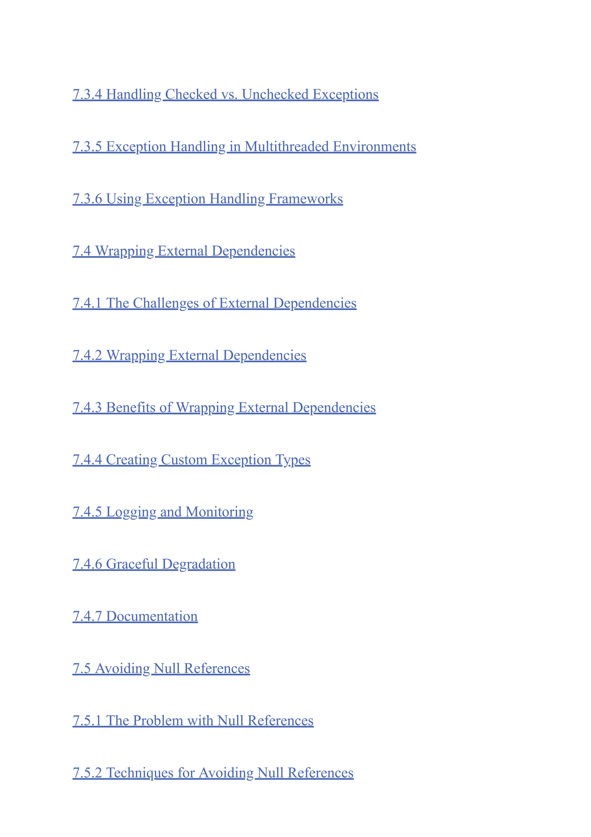 7.3.4 Handling Checked vs. Unchecked Exceptions
7.3.5 Exception Handling in Multithreaded Environments
7.3.6 Using Exception Handling Frameworks
7.4 Wrapping External Dependencies
7.4.1 The Challenges of External Dependencies
7.4.2 Wrapping External Dependencies
7.4.3 Benefits of Wrapping External Dependencies
7.4.4 Creating Custom Exception Types
7.4.5 Logging and Monitoring
7.4.6 Graceful Degradation
7.4.7 Documentation
7.5 Avoiding Null References
7.5.1 The Problem with Null References
7.5.2 Techniques for Avoiding Null References
 