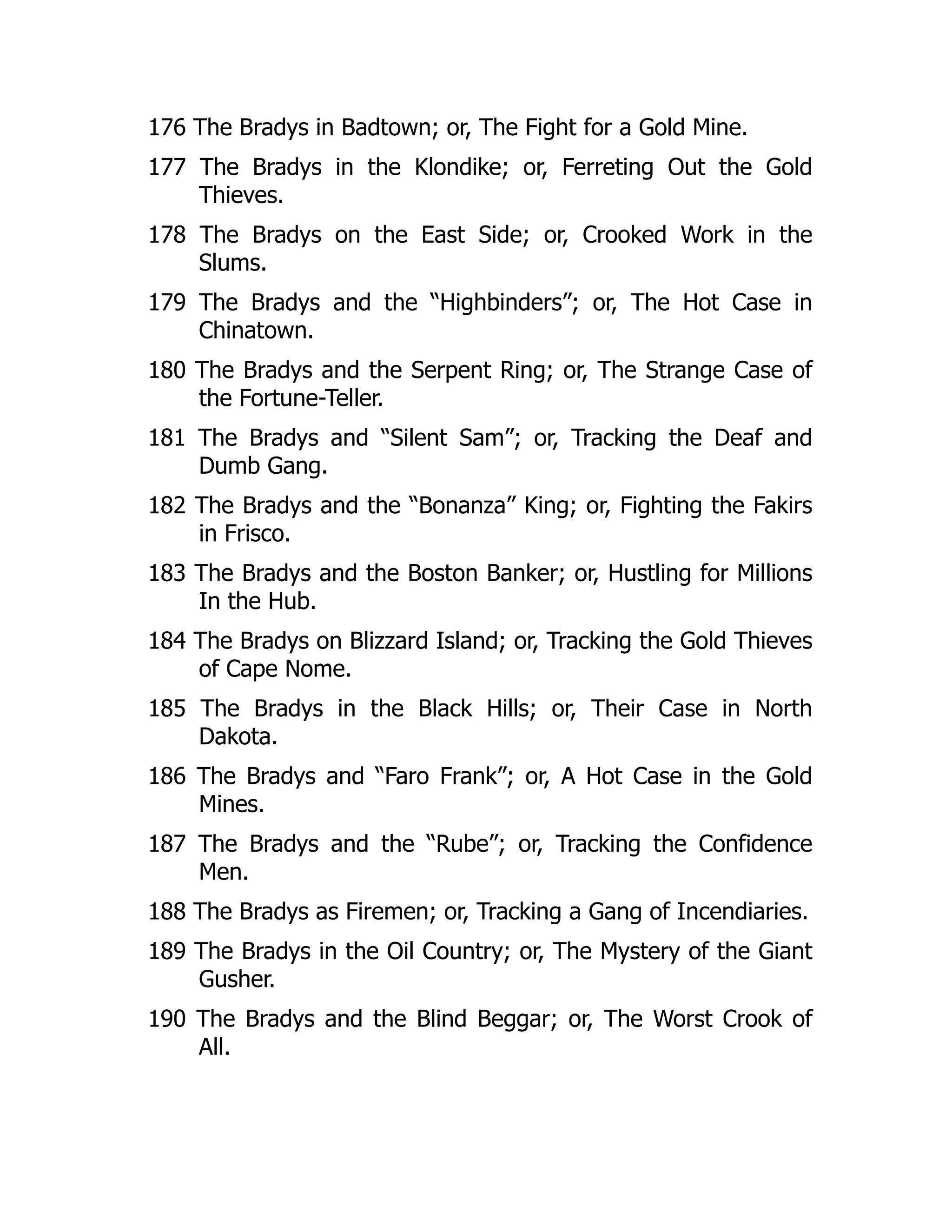 176 The Bradys in Badtown; or, The Fight for a Gold Mine.
177 The Bradys in the Klondike; or, Ferreting Out the Gold
Thieves.
178 The Bradys on the East Side; or, Crooked Work in the
Slums.
179 The Bradys and the “Highbinders”; or, The Hot Case in
Chinatown.
180 The Bradys and the Serpent Ring; or, The Strange Case of
the Fortune-Teller.
181 The Bradys and “Silent Sam”; or, Tracking the Deaf and
Dumb Gang.
182 The Bradys and the “Bonanza” King; or, Fighting the Fakirs
in Frisco.
183 The Bradys and the Boston Banker; or, Hustling for Millions
In the Hub.
184 The Bradys on Blizzard Island; or, Tracking the Gold Thieves
of Cape Nome.
185 The Bradys in the Black Hills; or, Their Case in North
Dakota.
186 The Bradys and “Faro Frank”; or, A Hot Case in the Gold
Mines.
187 The Bradys and the “Rube”; or, Tracking the Confidence
Men.
188 The Bradys as Firemen; or, Tracking a Gang of Incendiaries.
189 The Bradys in the Oil Country; or, The Mystery of the Giant
Gusher.
190 The Bradys and the Blind Beggar; or, The Worst Crook of
All.
 