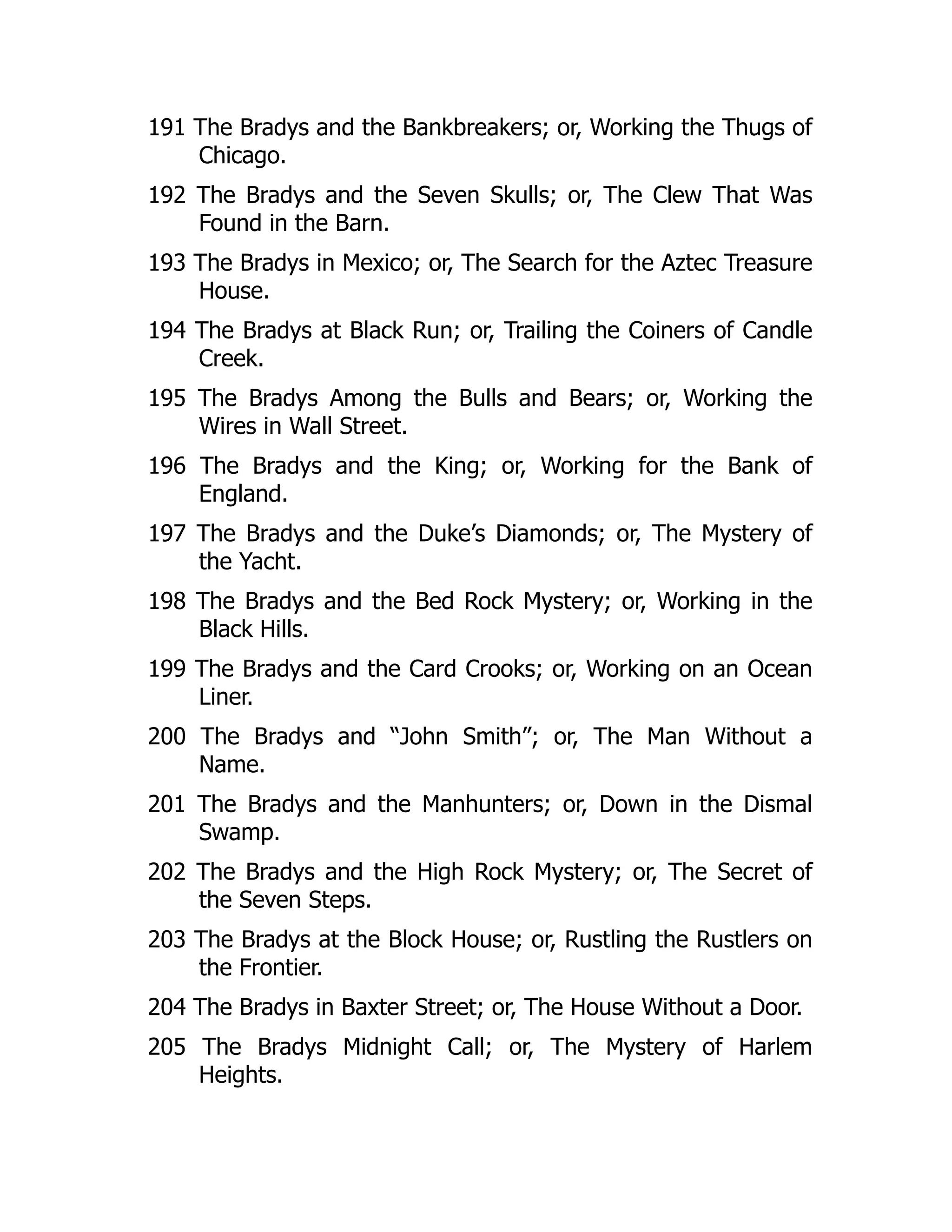 191 The Bradys and the Bankbreakers; or, Working the Thugs of
Chicago.
192 The Bradys and the Seven Skulls; or, The Clew That Was
Found in the Barn.
193 The Bradys in Mexico; or, The Search for the Aztec Treasure
House.
194 The Bradys at Black Run; or, Trailing the Coiners of Candle
Creek.
195 The Bradys Among the Bulls and Bears; or, Working the
Wires in Wall Street.
196 The Bradys and the King; or, Working for the Bank of
England.
197 The Bradys and the Duke’s Diamonds; or, The Mystery of
the Yacht.
198 The Bradys and the Bed Rock Mystery; or, Working in the
Black Hills.
199 The Bradys and the Card Crooks; or, Working on an Ocean
Liner.
200 The Bradys and “John Smith”; or, The Man Without a
Name.
201 The Bradys and the Manhunters; or, Down in the Dismal
Swamp.
202 The Bradys and the High Rock Mystery; or, The Secret of
the Seven Steps.
203 The Bradys at the Block House; or, Rustling the Rustlers on
the Frontier.
204 The Bradys in Baxter Street; or, The House Without a Door.
205 The Bradys Midnight Call; or, The Mystery of Harlem
Heights.
 