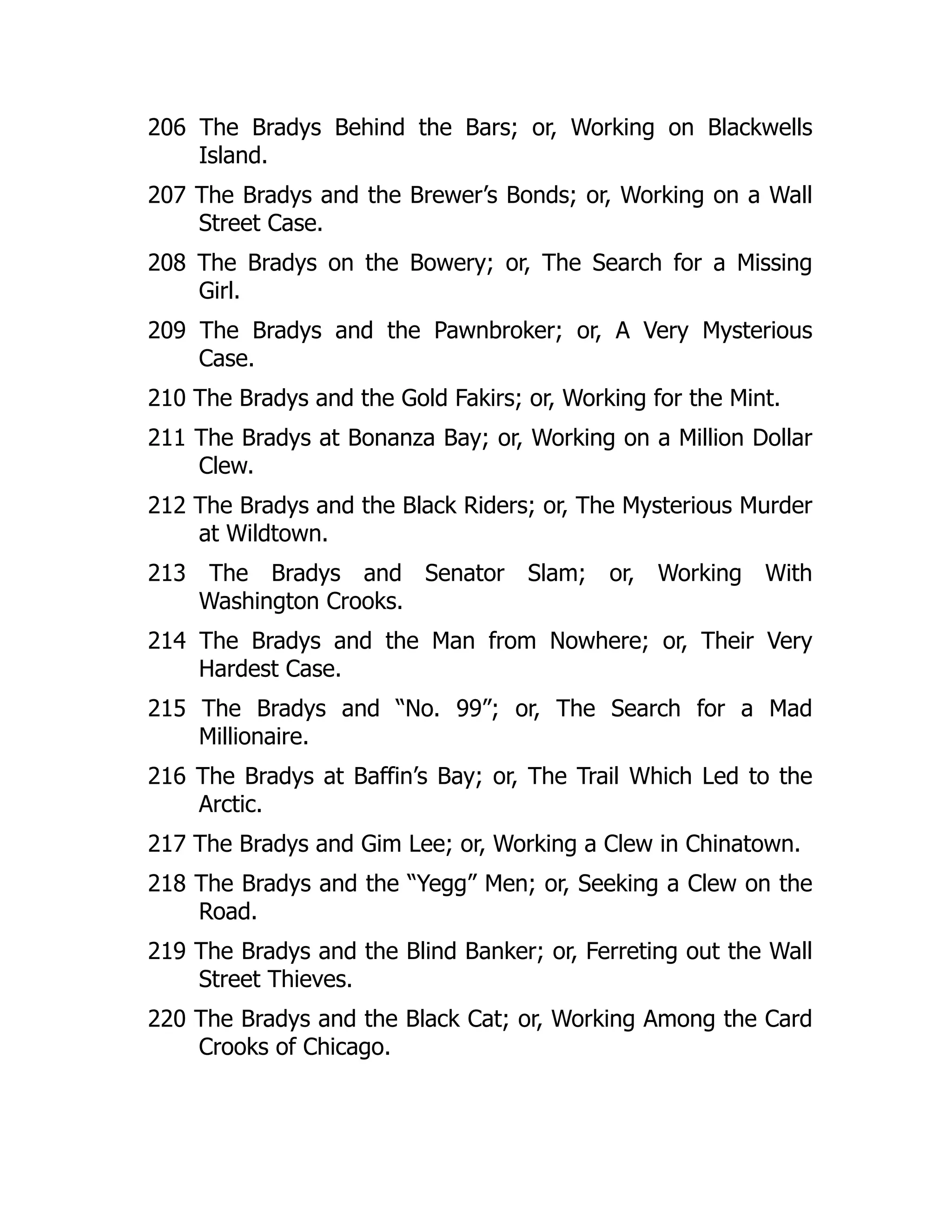 206 The Bradys Behind the Bars; or, Working on Blackwells
Island.
207 The Bradys and the Brewer’s Bonds; or, Working on a Wall
Street Case.
208 The Bradys on the Bowery; or, The Search for a Missing
Girl.
209 The Bradys and the Pawnbroker; or, A Very Mysterious
Case.
210 The Bradys and the Gold Fakirs; or, Working for the Mint.
211 The Bradys at Bonanza Bay; or, Working on a Million Dollar
Clew.
212 The Bradys and the Black Riders; or, The Mysterious Murder
at Wildtown.
213 The Bradys and Senator Slam; or, Working With
Washington Crooks.
214 The Bradys and the Man from Nowhere; or, Their Very
Hardest Case.
215 The Bradys and “No. 99”; or, The Search for a Mad
Millionaire.
216 The Bradys at Baffin’s Bay; or, The Trail Which Led to the
Arctic.
217 The Bradys and Gim Lee; or, Working a Clew in Chinatown.
218 The Bradys and the “Yegg” Men; or, Seeking a Clew on the
Road.
219 The Bradys and the Blind Banker; or, Ferreting out the Wall
Street Thieves.
220 The Bradys and the Black Cat; or, Working Among the Card
Crooks of Chicago.
 