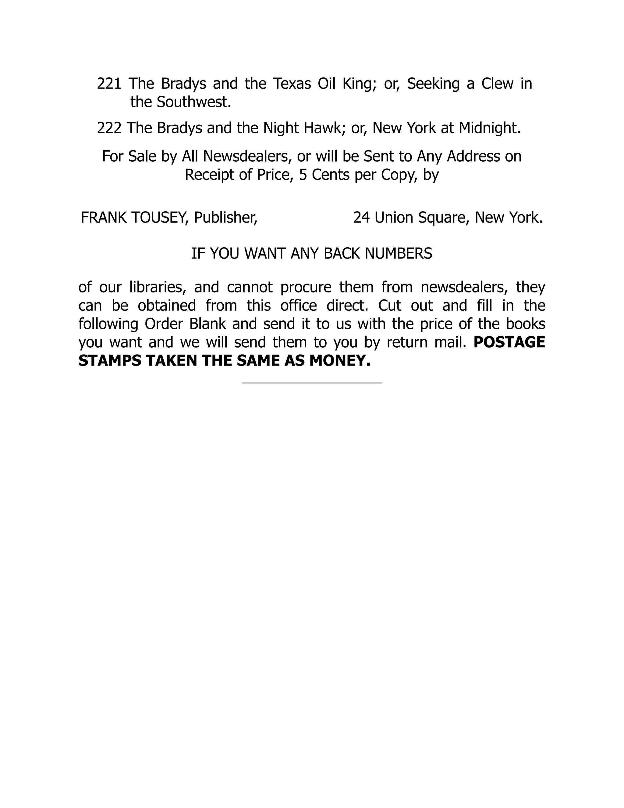 221 The Bradys and the Texas Oil King; or, Seeking a Clew in
the Southwest.
222 The Bradys and the Night Hawk; or, New York at Midnight.
For Sale by All Newsdealers, or will be Sent to Any Address on
Receipt of Price, 5 Cents per Copy, by
FRANK TOUSEY, Publisher, 24 Union Square, New York.
IF YOU WANT ANY BACK NUMBERS
of our libraries, and cannot procure them from newsdealers, they
can be obtained from this office direct. Cut out and fill in the
following Order Blank and send it to us with the price of the books
you want and we will send them to you by return mail. POSTAGE
STAMPS TAKEN THE SAME AS MONEY.
 