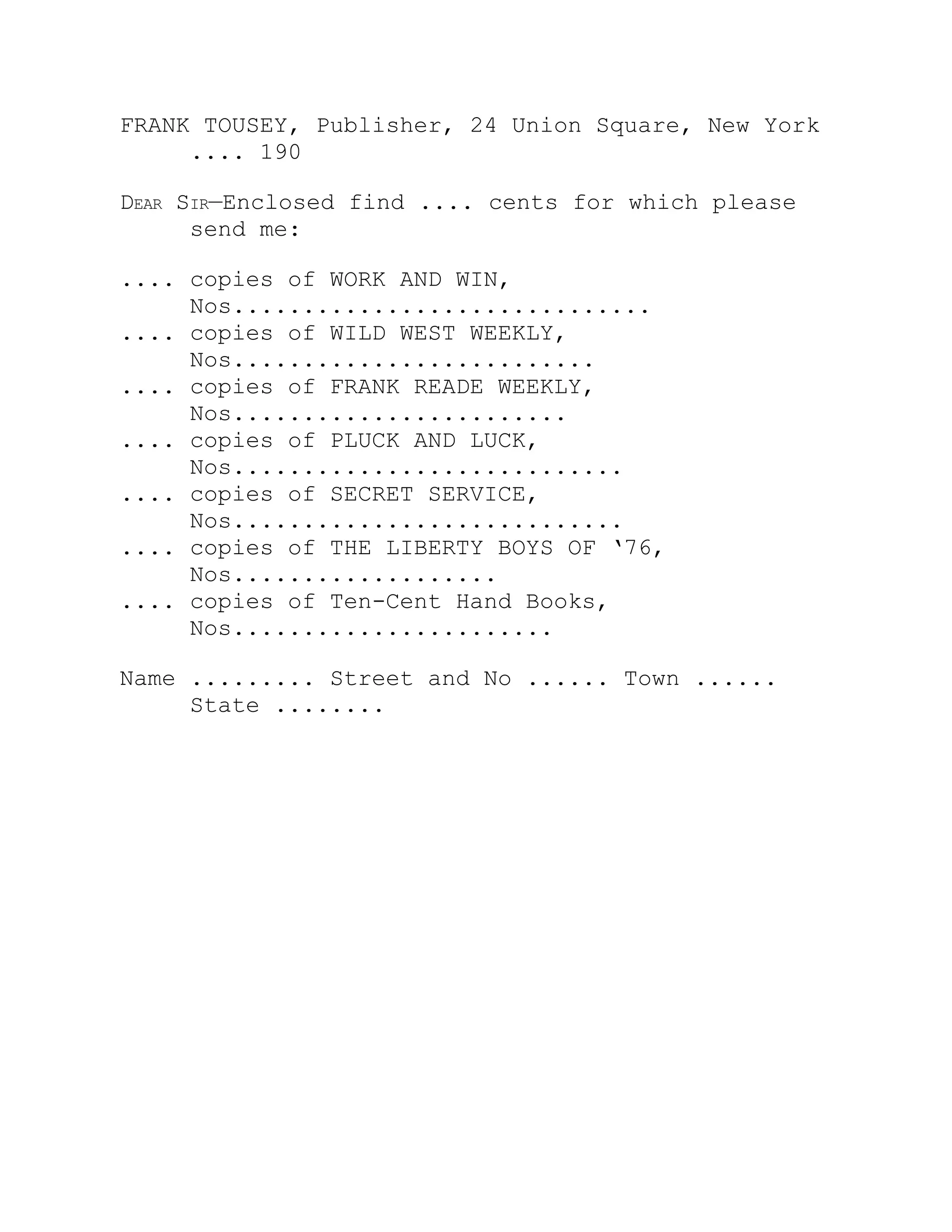 FRANK TOUSEY, Publisher, 24 Union Square, New York
.... 190
Dear Sir—Enclosed find .... cents for which please
send me:
.... copies of WORK AND WIN,
Nos..............................
.... copies of WILD WEST WEEKLY,
Nos..........................
.... copies of FRANK READE WEEKLY,
Nos........................
.... copies of PLUCK AND LUCK,
Nos............................
.... copies of SECRET SERVICE,
Nos............................
.... copies of THE LIBERTY BOYS OF ‘76,
Nos...................
.... copies of Ten-Cent Hand Books,
Nos.......................
Name ......... Street and No ...... Town ......
State ........
 