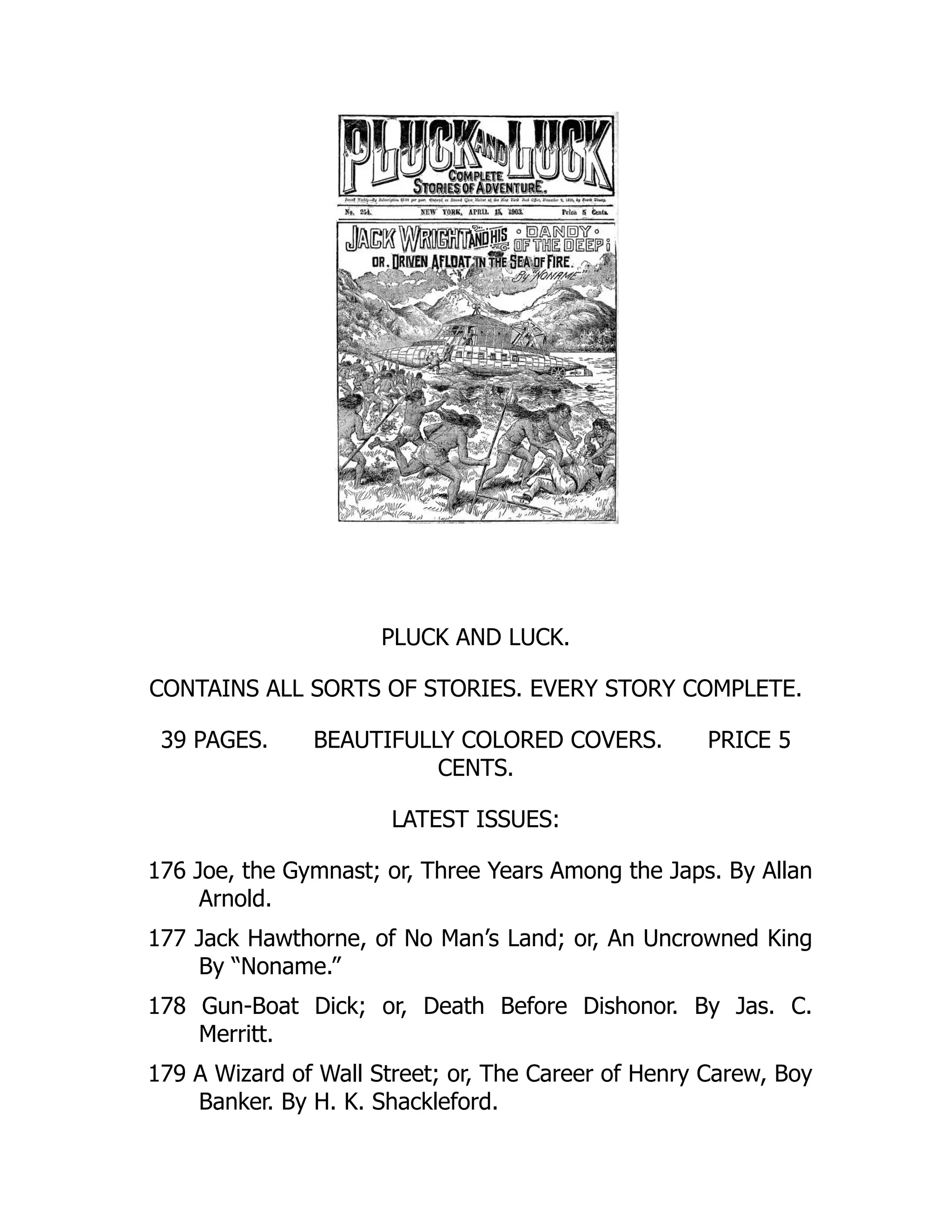 PLUCK AND LUCK.
CONTAINS ALL SORTS OF STORIES. EVERY STORY COMPLETE.
39 PAGES. BEAUTIFULLY COLORED COVERS. PRICE 5
CENTS.
LATEST ISSUES:
176 Joe, the Gymnast; or, Three Years Among the Japs. By Allan
Arnold.
177 Jack Hawthorne, of No Man’s Land; or, An Uncrowned King
By “Noname.”
178 Gun-Boat Dick; or, Death Before Dishonor. By Jas. C.
Merritt.
179 A Wizard of Wall Street; or, The Career of Henry Carew, Boy
Banker. By H. K. Shackleford.
 