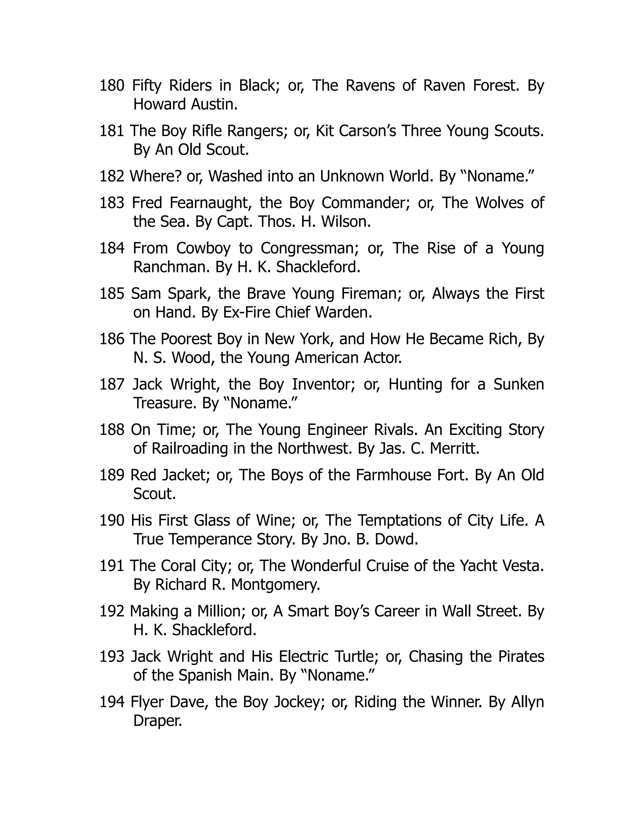 180 Fifty Riders in Black; or, The Ravens of Raven Forest. By
Howard Austin.
181 The Boy Rifle Rangers; or, Kit Carson’s Three Young Scouts.
By An Old Scout.
182 Where? or, Washed into an Unknown World. By “Noname.”
183 Fred Fearnaught, the Boy Commander; or, The Wolves of
the Sea. By Capt. Thos. H. Wilson.
184 From Cowboy to Congressman; or, The Rise of a Young
Ranchman. By H. K. Shackleford.
185 Sam Spark, the Brave Young Fireman; or, Always the First
on Hand. By Ex-Fire Chief Warden.
186 The Poorest Boy in New York, and How He Became Rich, By
N. S. Wood, the Young American Actor.
187 Jack Wright, the Boy Inventor; or, Hunting for a Sunken
Treasure. By “Noname.”
188 On Time; or, The Young Engineer Rivals. An Exciting Story
of Railroading in the Northwest. By Jas. C. Merritt.
189 Red Jacket; or, The Boys of the Farmhouse Fort. By An Old
Scout.
190 His First Glass of Wine; or, The Temptations of City Life. A
True Temperance Story. By Jno. B. Dowd.
191 The Coral City; or, The Wonderful Cruise of the Yacht Vesta.
By Richard R. Montgomery.
192 Making a Million; or, A Smart Boy’s Career in Wall Street. By
H. K. Shackleford.
193 Jack Wright and His Electric Turtle; or, Chasing the Pirates
of the Spanish Main. By “Noname.”
194 Flyer Dave, the Boy Jockey; or, Riding the Winner. By Allyn
Draper.
 