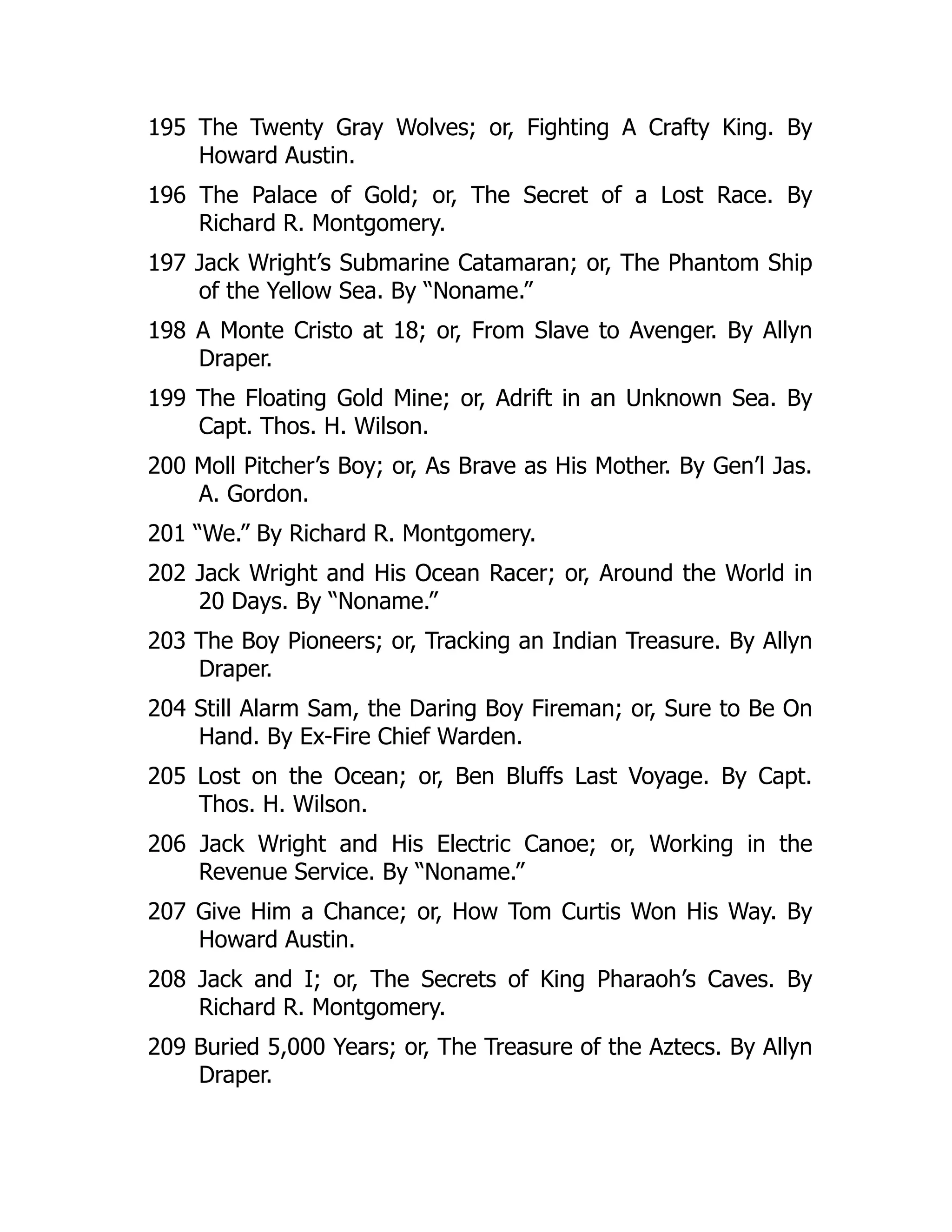 195 The Twenty Gray Wolves; or, Fighting A Crafty King. By
Howard Austin.
196 The Palace of Gold; or, The Secret of a Lost Race. By
Richard R. Montgomery.
197 Jack Wright’s Submarine Catamaran; or, The Phantom Ship
of the Yellow Sea. By “Noname.”
198 A Monte Cristo at 18; or, From Slave to Avenger. By Allyn
Draper.
199 The Floating Gold Mine; or, Adrift in an Unknown Sea. By
Capt. Thos. H. Wilson.
200 Moll Pitcher’s Boy; or, As Brave as His Mother. By Gen’l Jas.
A. Gordon.
201 “We.” By Richard R. Montgomery.
202 Jack Wright and His Ocean Racer; or, Around the World in
20 Days. By “Noname.”
203 The Boy Pioneers; or, Tracking an Indian Treasure. By Allyn
Draper.
204 Still Alarm Sam, the Daring Boy Fireman; or, Sure to Be On
Hand. By Ex-Fire Chief Warden.
205 Lost on the Ocean; or, Ben Bluffs Last Voyage. By Capt.
Thos. H. Wilson.
206 Jack Wright and His Electric Canoe; or, Working in the
Revenue Service. By “Noname.”
207 Give Him a Chance; or, How Tom Curtis Won His Way. By
Howard Austin.
208 Jack and I; or, The Secrets of King Pharaoh’s Caves. By
Richard R. Montgomery.
209 Buried 5,000 Years; or, The Treasure of the Aztecs. By Allyn
Draper.
 