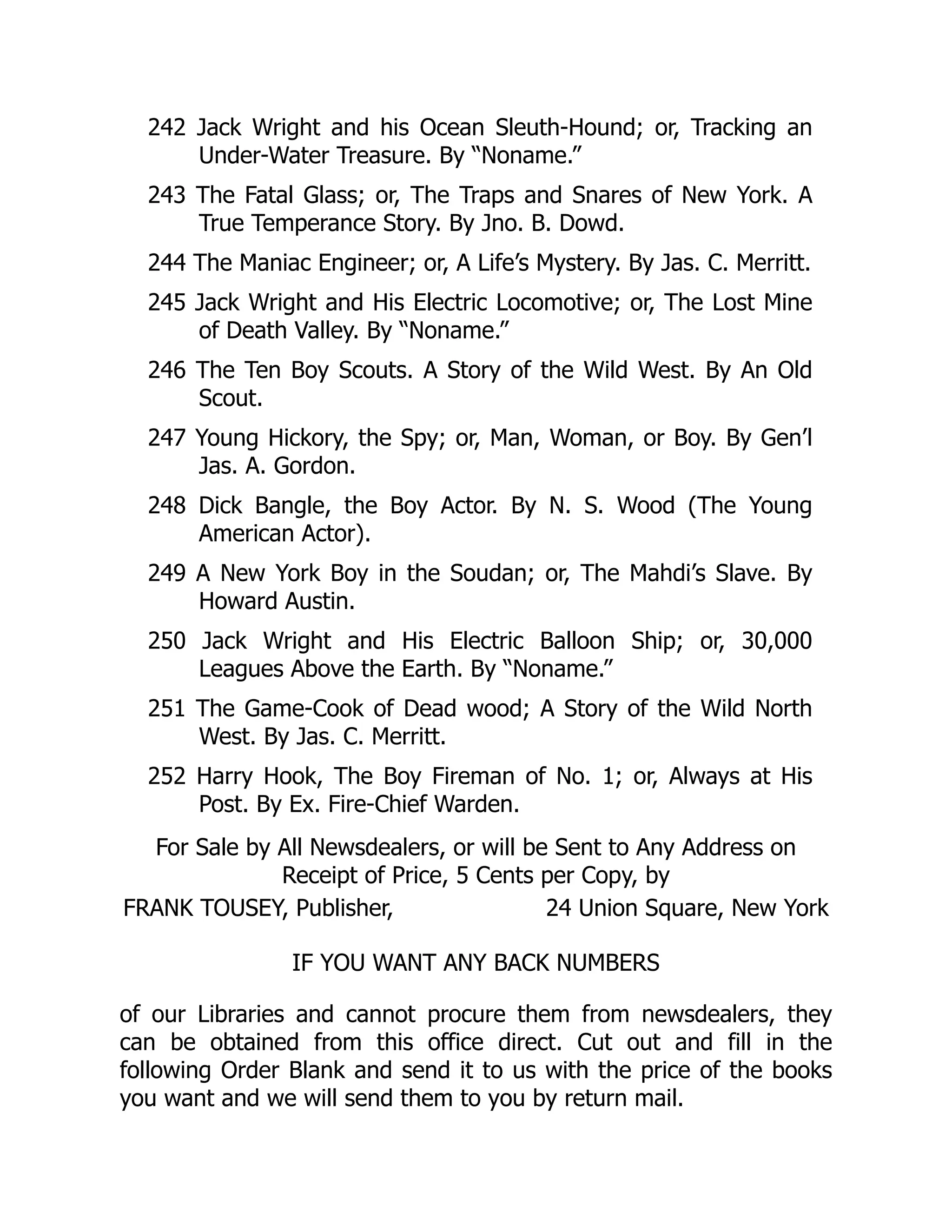 242 Jack Wright and his Ocean Sleuth-Hound; or, Tracking an
Under-Water Treasure. By “Noname.”
243 The Fatal Glass; or, The Traps and Snares of New York. A
True Temperance Story. By Jno. B. Dowd.
244 The Maniac Engineer; or, A Life’s Mystery. By Jas. C. Merritt.
245 Jack Wright and His Electric Locomotive; or, The Lost Mine
of Death Valley. By “Noname.”
246 The Ten Boy Scouts. A Story of the Wild West. By An Old
Scout.
247 Young Hickory, the Spy; or, Man, Woman, or Boy. By Gen’l
Jas. A. Gordon.
248 Dick Bangle, the Boy Actor. By N. S. Wood (The Young
American Actor).
249 A New York Boy in the Soudan; or, The Mahdi’s Slave. By
Howard Austin.
250 Jack Wright and His Electric Balloon Ship; or, 30,000
Leagues Above the Earth. By “Noname.”
251 The Game-Cook of Dead wood; A Story of the Wild North
West. By Jas. C. Merritt.
252 Harry Hook, The Boy Fireman of No. 1; or, Always at His
Post. By Ex. Fire-Chief Warden.
For Sale by All Newsdealers, or will be Sent to Any Address on
Receipt of Price, 5 Cents per Copy, by
FRANK TOUSEY, Publisher, 24 Union Square, New York
IF YOU WANT ANY BACK NUMBERS
of our Libraries and cannot procure them from newsdealers, they
can be obtained from this office direct. Cut out and fill in the
following Order Blank and send it to us with the price of the books
you want and we will send them to you by return mail.
 
