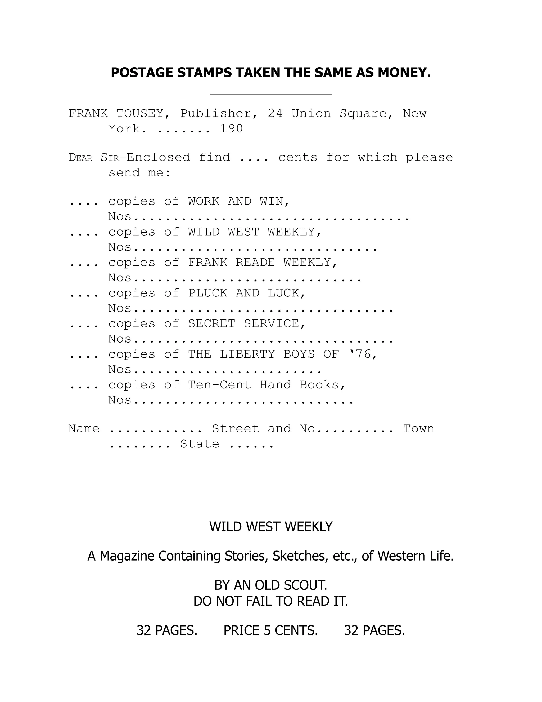 POSTAGE STAMPS TAKEN THE SAME AS MONEY.
FRANK TOUSEY, Publisher, 24 Union Square, New
York. ....... 190
Dear Sir—Enclosed find .... cents for which please
send me:
.... copies of WORK AND WIN,
Nos...................................
.... copies of WILD WEST WEEKLY,
Nos...............................
.... copies of FRANK READE WEEKLY,
Nos.............................
.... copies of PLUCK AND LUCK,
Nos.................................
.... copies of SECRET SERVICE,
Nos.................................
.... copies of THE LIBERTY BOYS OF ‘76,
Nos........................
.... copies of Ten-Cent Hand Books,
Nos............................
Name ............ Street and No.......... Town
........ State ......
WILD WEST WEEKLY
A Magazine Containing Stories, Sketches, etc., of Western Life.
BY AN OLD SCOUT.
DO NOT FAIL TO READ IT.
32 PAGES. PRICE 5 CENTS. 32 PAGES.
 