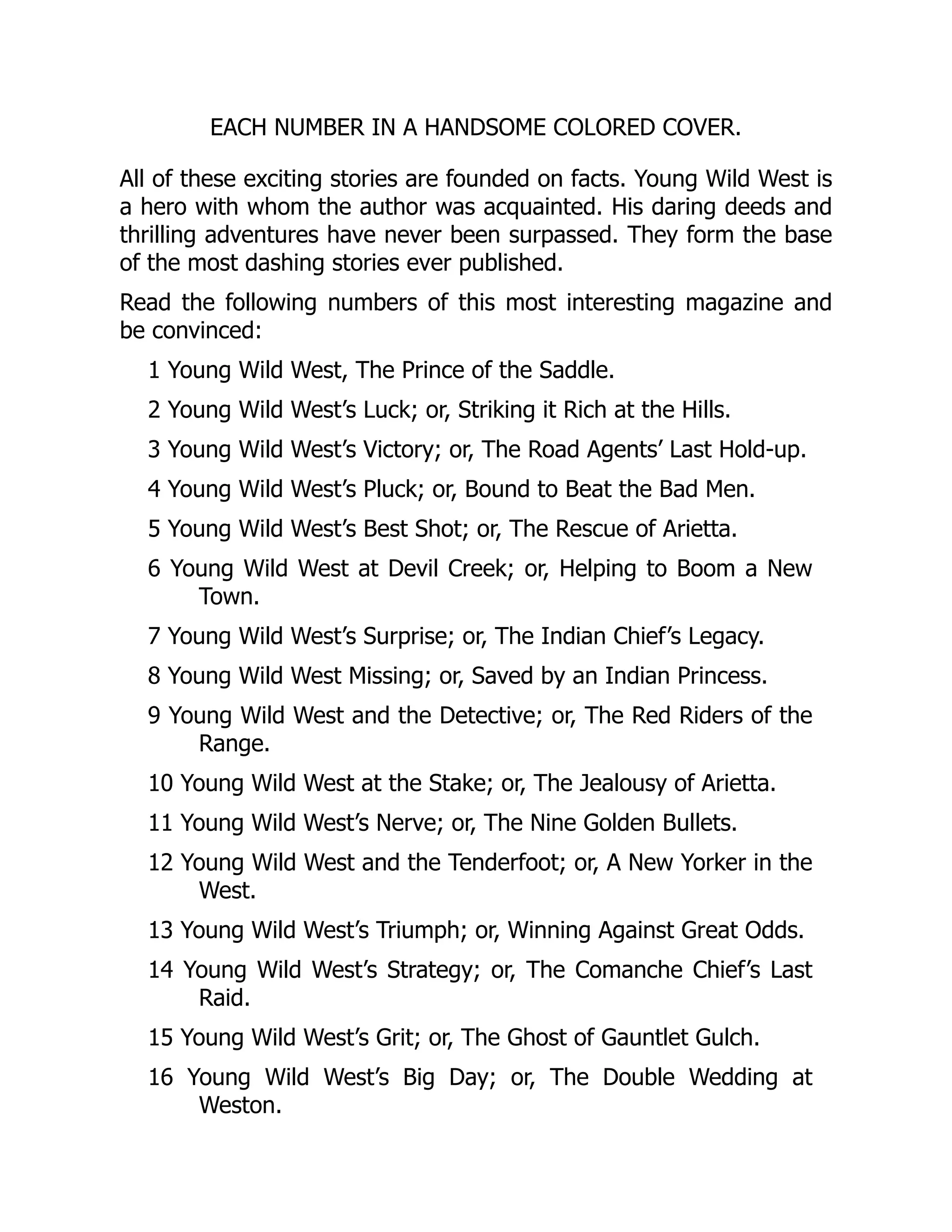 EACH NUMBER IN A HANDSOME COLORED COVER.
All of these exciting stories are founded on facts. Young Wild West is
a hero with whom the author was acquainted. His daring deeds and
thrilling adventures have never been surpassed. They form the base
of the most dashing stories ever published.
Read the following numbers of this most interesting magazine and
be convinced:
1 Young Wild West, The Prince of the Saddle.
2 Young Wild West’s Luck; or, Striking it Rich at the Hills.
3 Young Wild West’s Victory; or, The Road Agents’ Last Hold-up.
4 Young Wild West’s Pluck; or, Bound to Beat the Bad Men.
5 Young Wild West’s Best Shot; or, The Rescue of Arietta.
6 Young Wild West at Devil Creek; or, Helping to Boom a New
Town.
7 Young Wild West’s Surprise; or, The Indian Chief’s Legacy.
8 Young Wild West Missing; or, Saved by an Indian Princess.
9 Young Wild West and the Detective; or, The Red Riders of the
Range.
10 Young Wild West at the Stake; or, The Jealousy of Arietta.
11 Young Wild West’s Nerve; or, The Nine Golden Bullets.
12 Young Wild West and the Tenderfoot; or, A New Yorker in the
West.
13 Young Wild West’s Triumph; or, Winning Against Great Odds.
14 Young Wild West’s Strategy; or, The Comanche Chief’s Last
Raid.
15 Young Wild West’s Grit; or, The Ghost of Gauntlet Gulch.
16 Young Wild West’s Big Day; or, The Double Wedding at
Weston.
 