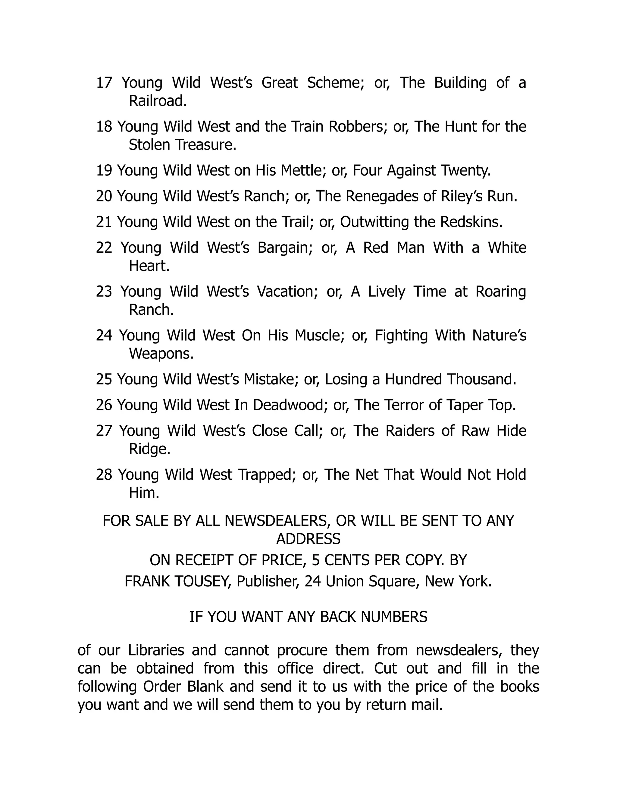 17 Young Wild West’s Great Scheme; or, The Building of a
Railroad.
18 Young Wild West and the Train Robbers; or, The Hunt for the
Stolen Treasure.
19 Young Wild West on His Mettle; or, Four Against Twenty.
20 Young Wild West’s Ranch; or, The Renegades of Riley’s Run.
21 Young Wild West on the Trail; or, Outwitting the Redskins.
22 Young Wild West’s Bargain; or, A Red Man With a White
Heart.
23 Young Wild West’s Vacation; or, A Lively Time at Roaring
Ranch.
24 Young Wild West On His Muscle; or, Fighting With Nature’s
Weapons.
25 Young Wild West’s Mistake; or, Losing a Hundred Thousand.
26 Young Wild West In Deadwood; or, The Terror of Taper Top.
27 Young Wild West’s Close Call; or, The Raiders of Raw Hide
Ridge.
28 Young Wild West Trapped; or, The Net That Would Not Hold
Him.
FOR SALE BY ALL NEWSDEALERS, OR WILL BE SENT TO ANY
ADDRESS
ON RECEIPT OF PRICE, 5 CENTS PER COPY. BY
FRANK TOUSEY, Publisher, 24 Union Square, New York.
IF YOU WANT ANY BACK NUMBERS
of our Libraries and cannot procure them from newsdealers, they
can be obtained from this office direct. Cut out and fill in the
following Order Blank and send it to us with the price of the books
you want and we will send them to you by return mail.
 