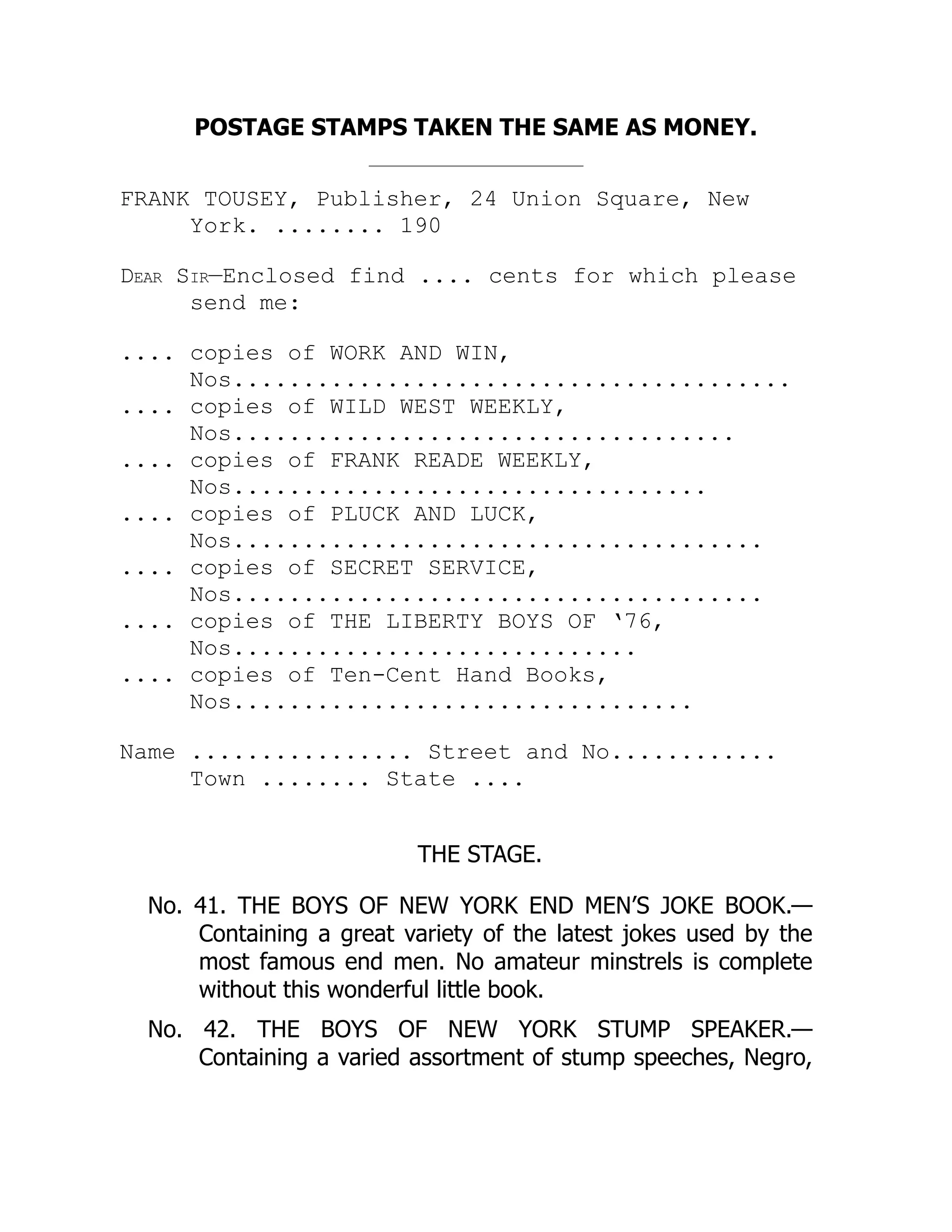 POSTAGE STAMPS TAKEN THE SAME AS MONEY.
FRANK TOUSEY, Publisher, 24 Union Square, New
York. ........ 190
Dear Sir—Enclosed find .... cents for which please
send me:
.... copies of WORK AND WIN,
Nos........................................
.... copies of WILD WEST WEEKLY,
Nos....................................
.... copies of FRANK READE WEEKLY,
Nos..................................
.... copies of PLUCK AND LUCK,
Nos......................................
.... copies of SECRET SERVICE,
Nos......................................
.... copies of THE LIBERTY BOYS OF ‘76,
Nos.............................
.... copies of Ten-Cent Hand Books,
Nos.................................
Name ................ Street and No............
Town ........ State ....
THE STAGE.
No. 41. THE BOYS OF NEW YORK END MEN’S JOKE BOOK.—
Containing a great variety of the latest jokes used by the
most famous end men. No amateur minstrels is complete
without this wonderful little book.
No. 42. THE BOYS OF NEW YORK STUMP SPEAKER.—
Containing a varied assortment of stump speeches, Negro,
 