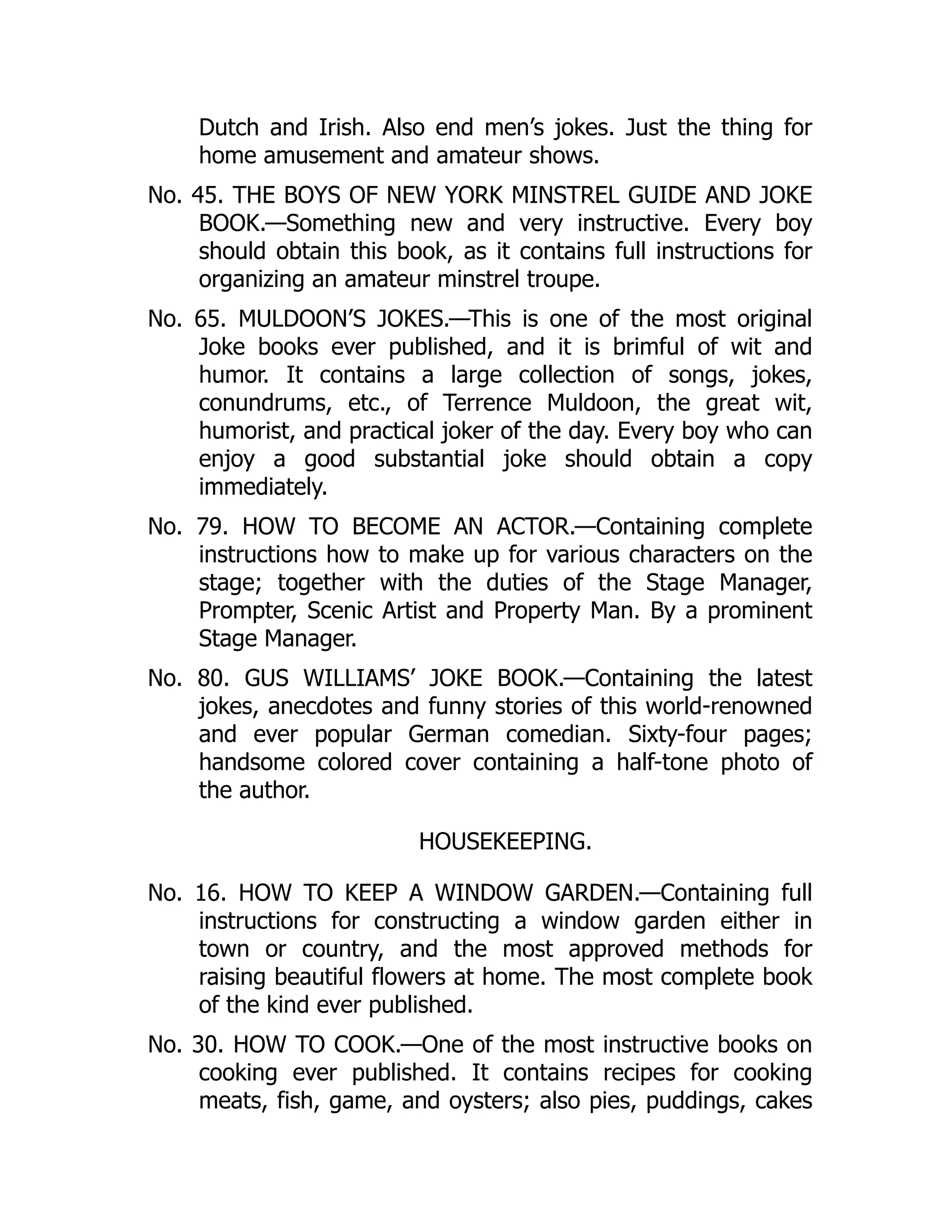 Dutch and Irish. Also end men’s jokes. Just the thing for
home amusement and amateur shows.
No. 45. THE BOYS OF NEW YORK MINSTREL GUIDE AND JOKE
BOOK.—Something new and very instructive. Every boy
should obtain this book, as it contains full instructions for
organizing an amateur minstrel troupe.
No. 65. MULDOON’S JOKES.—This is one of the most original
Joke books ever published, and it is brimful of wit and
humor. It contains a large collection of songs, jokes,
conundrums, etc., of Terrence Muldoon, the great wit,
humorist, and practical joker of the day. Every boy who can
enjoy a good substantial joke should obtain a copy
immediately.
No. 79. HOW TO BECOME AN ACTOR.—Containing complete
instructions how to make up for various characters on the
stage; together with the duties of the Stage Manager,
Prompter, Scenic Artist and Property Man. By a prominent
Stage Manager.
No. 80. GUS WILLIAMS’ JOKE BOOK.—Containing the latest
jokes, anecdotes and funny stories of this world-renowned
and ever popular German comedian. Sixty-four pages;
handsome colored cover containing a half-tone photo of
the author.
HOUSEKEEPING.
No. 16. HOW TO KEEP A WINDOW GARDEN.—Containing full
instructions for constructing a window garden either in
town or country, and the most approved methods for
raising beautiful flowers at home. The most complete book
of the kind ever published.
No. 30. HOW TO COOK.—One of the most instructive books on
cooking ever published. It contains recipes for cooking
meats, fish, game, and oysters; also pies, puddings, cakes
 