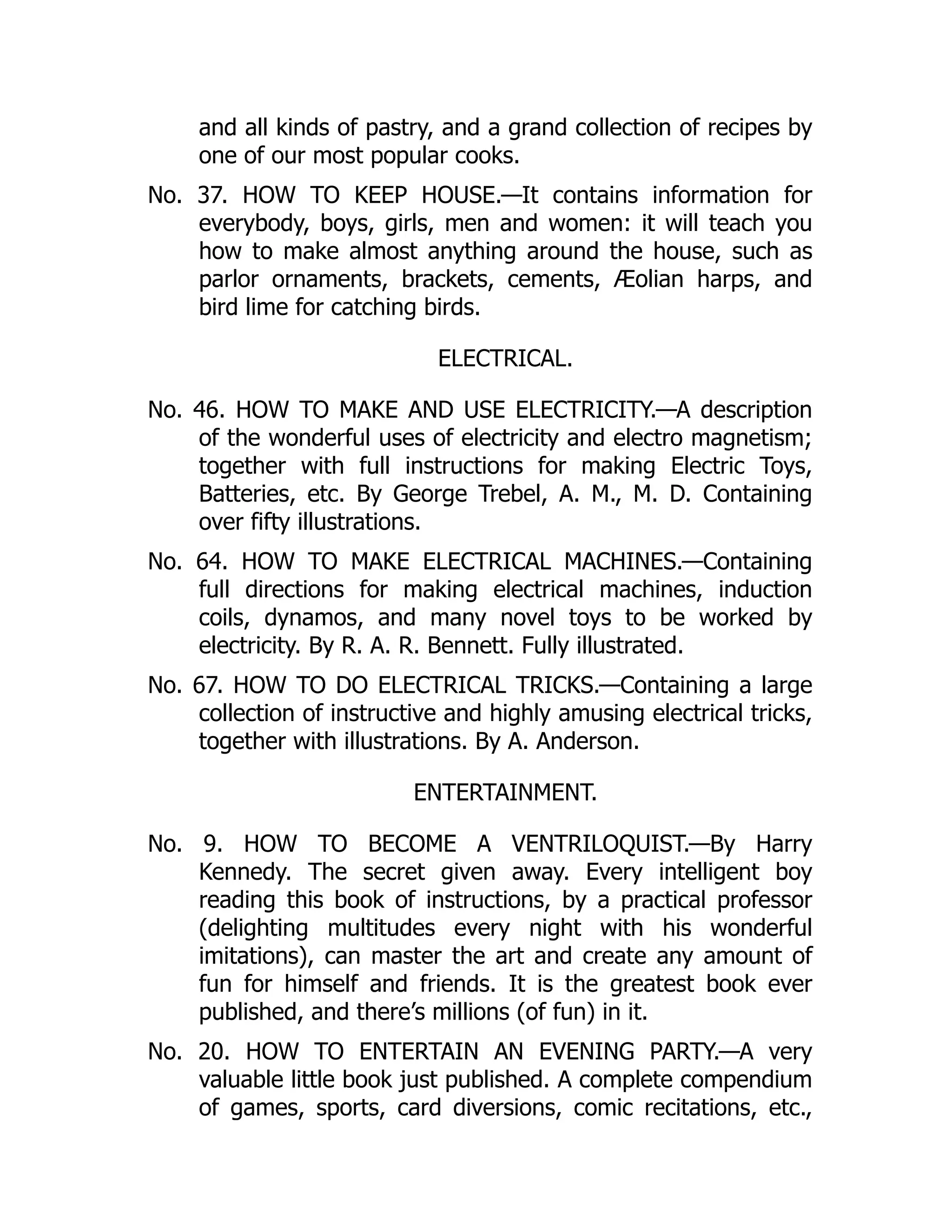 and all kinds of pastry, and a grand collection of recipes by
one of our most popular cooks.
No. 37. HOW TO KEEP HOUSE.—It contains information for
everybody, boys, girls, men and women: it will teach you
how to make almost anything around the house, such as
parlor ornaments, brackets, cements, Æolian harps, and
bird lime for catching birds.
ELECTRICAL.
No. 46. HOW TO MAKE AND USE ELECTRICITY.—A description
of the wonderful uses of electricity and electro magnetism;
together with full instructions for making Electric Toys,
Batteries, etc. By George Trebel, A. M., M. D. Containing
over fifty illustrations.
No. 64. HOW TO MAKE ELECTRICAL MACHINES.—Containing
full directions for making electrical machines, induction
coils, dynamos, and many novel toys to be worked by
electricity. By R. A. R. Bennett. Fully illustrated.
No. 67. HOW TO DO ELECTRICAL TRICKS.—Containing a large
collection of instructive and highly amusing electrical tricks,
together with illustrations. By A. Anderson.
ENTERTAINMENT.
No. 9. HOW TO BECOME A VENTRILOQUIST.—By Harry
Kennedy. The secret given away. Every intelligent boy
reading this book of instructions, by a practical professor
(delighting multitudes every night with his wonderful
imitations), can master the art and create any amount of
fun for himself and friends. It is the greatest book ever
published, and there’s millions (of fun) in it.
No. 20. HOW TO ENTERTAIN AN EVENING PARTY.—A very
valuable little book just published. A complete compendium
of games, sports, card diversions, comic recitations, etc.,
 