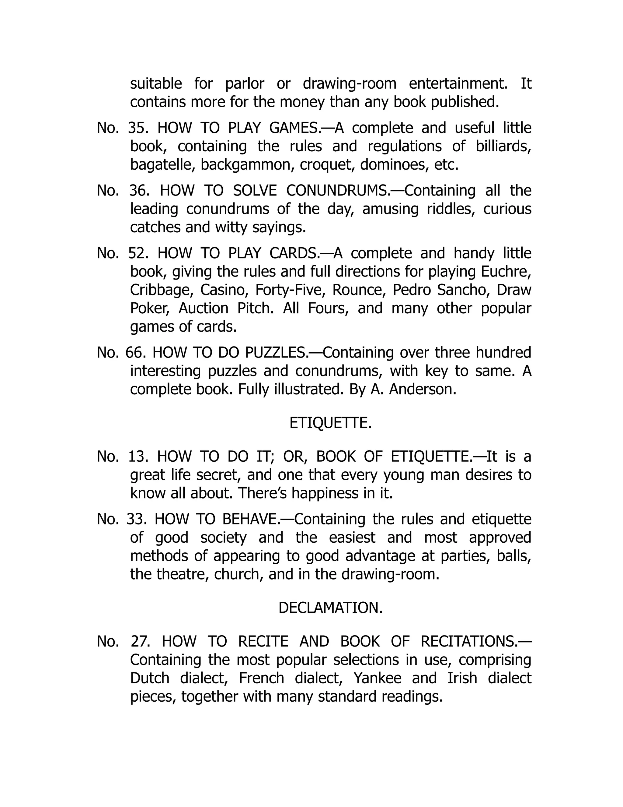 suitable for parlor or drawing-room entertainment. It
contains more for the money than any book published.
No. 35. HOW TO PLAY GAMES.—A complete and useful little
book, containing the rules and regulations of billiards,
bagatelle, backgammon, croquet, dominoes, etc.
No. 36. HOW TO SOLVE CONUNDRUMS.—Containing all the
leading conundrums of the day, amusing riddles, curious
catches and witty sayings.
No. 52. HOW TO PLAY CARDS.—A complete and handy little
book, giving the rules and full directions for playing Euchre,
Cribbage, Casino, Forty-Five, Rounce, Pedro Sancho, Draw
Poker, Auction Pitch. All Fours, and many other popular
games of cards.
No. 66. HOW TO DO PUZZLES.—Containing over three hundred
interesting puzzles and conundrums, with key to same. A
complete book. Fully illustrated. By A. Anderson.
ETIQUETTE.
No. 13. HOW TO DO IT; OR, BOOK OF ETIQUETTE.—It is a
great life secret, and one that every young man desires to
know all about. There’s happiness in it.
No. 33. HOW TO BEHAVE.—Containing the rules and etiquette
of good society and the easiest and most approved
methods of appearing to good advantage at parties, balls,
the theatre, church, and in the drawing-room.
DECLAMATION.
No. 27. HOW TO RECITE AND BOOK OF RECITATIONS.—
Containing the most popular selections in use, comprising
Dutch dialect, French dialect, Yankee and Irish dialect
pieces, together with many standard readings.
 