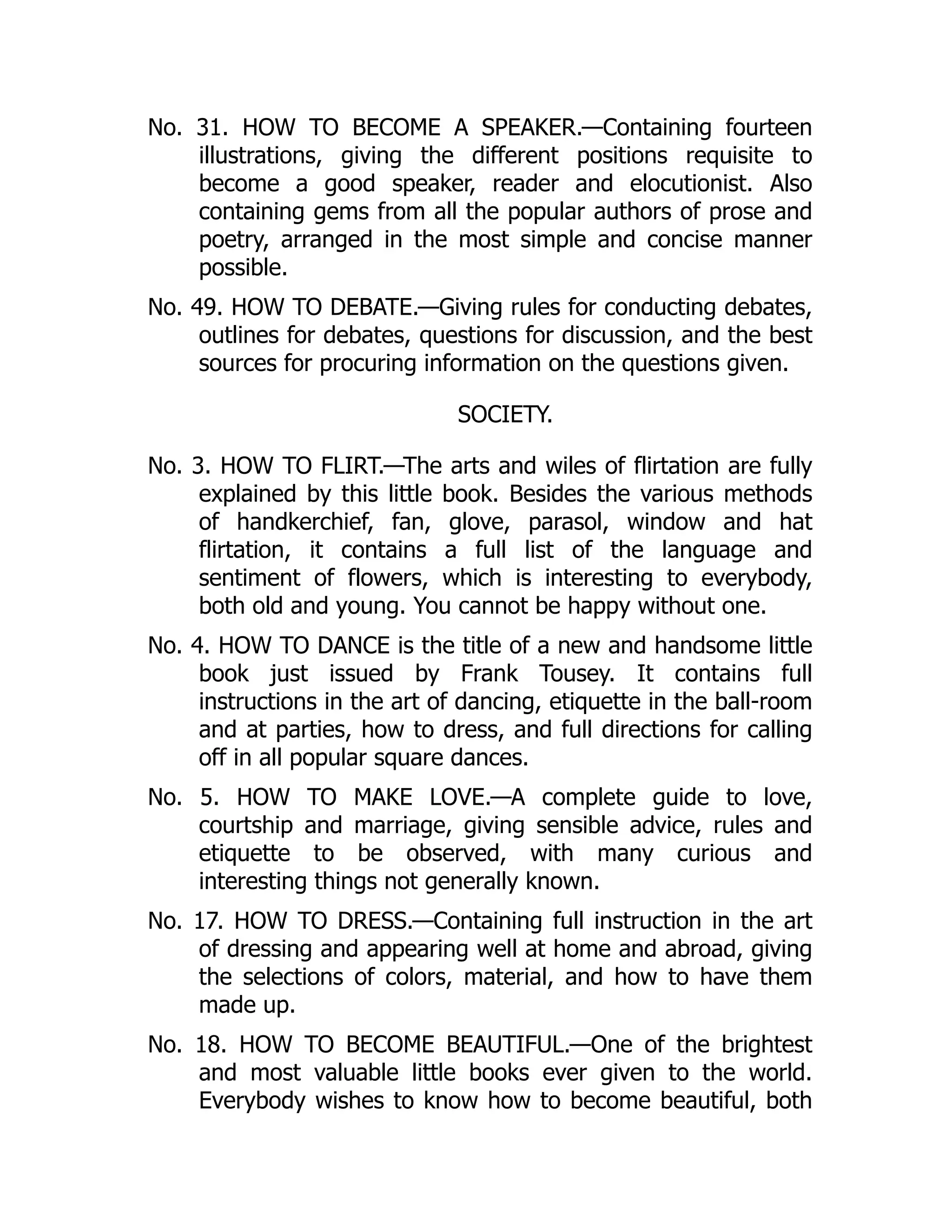 No. 31. HOW TO BECOME A SPEAKER.—Containing fourteen
illustrations, giving the different positions requisite to
become a good speaker, reader and elocutionist. Also
containing gems from all the popular authors of prose and
poetry, arranged in the most simple and concise manner
possible.
No. 49. HOW TO DEBATE.—Giving rules for conducting debates,
outlines for debates, questions for discussion, and the best
sources for procuring information on the questions given.
SOCIETY.
No. 3. HOW TO FLIRT.—The arts and wiles of flirtation are fully
explained by this little book. Besides the various methods
of handkerchief, fan, glove, parasol, window and hat
flirtation, it contains a full list of the language and
sentiment of flowers, which is interesting to everybody,
both old and young. You cannot be happy without one.
No. 4. HOW TO DANCE is the title of a new and handsome little
book just issued by Frank Tousey. It contains full
instructions in the art of dancing, etiquette in the ball-room
and at parties, how to dress, and full directions for calling
off in all popular square dances.
No. 5. HOW TO MAKE LOVE.—A complete guide to love,
courtship and marriage, giving sensible advice, rules and
etiquette to be observed, with many curious and
interesting things not generally known.
No. 17. HOW TO DRESS.—Containing full instruction in the art
of dressing and appearing well at home and abroad, giving
the selections of colors, material, and how to have them
made up.
No. 18. HOW TO BECOME BEAUTIFUL.—One of the brightest
and most valuable little books ever given to the world.
Everybody wishes to know how to become beautiful, both
 