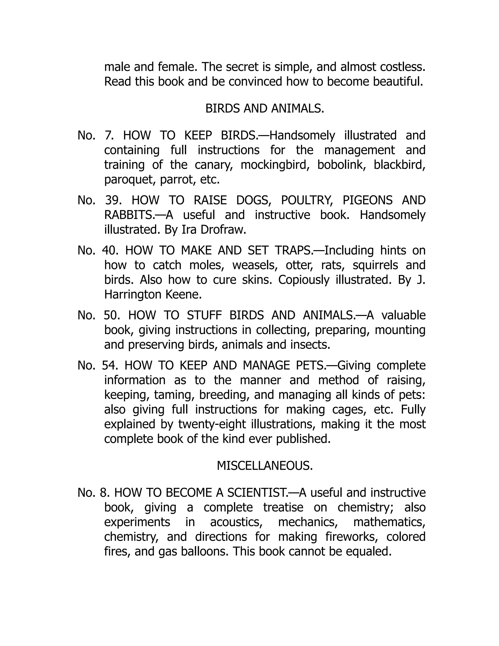 male and female. The secret is simple, and almost costless.
Read this book and be convinced how to become beautiful.
BIRDS AND ANIMALS.
No. 7. HOW TO KEEP BIRDS.—Handsomely illustrated and
containing full instructions for the management and
training of the canary, mockingbird, bobolink, blackbird,
paroquet, parrot, etc.
No. 39. HOW TO RAISE DOGS, POULTRY, PIGEONS AND
RABBITS.—A useful and instructive book. Handsomely
illustrated. By Ira Drofraw.
No. 40. HOW TO MAKE AND SET TRAPS.—Including hints on
how to catch moles, weasels, otter, rats, squirrels and
birds. Also how to cure skins. Copiously illustrated. By J.
Harrington Keene.
No. 50. HOW TO STUFF BIRDS AND ANIMALS.—A valuable
book, giving instructions in collecting, preparing, mounting
and preserving birds, animals and insects.
No. 54. HOW TO KEEP AND MANAGE PETS.—Giving complete
information as to the manner and method of raising,
keeping, taming, breeding, and managing all kinds of pets:
also giving full instructions for making cages, etc. Fully
explained by twenty-eight illustrations, making it the most
complete book of the kind ever published.
MISCELLANEOUS.
No. 8. HOW TO BECOME A SCIENTIST.—A useful and instructive
book, giving a complete treatise on chemistry; also
experiments in acoustics, mechanics, mathematics,
chemistry, and directions for making fireworks, colored
fires, and gas balloons. This book cannot be equaled.
 