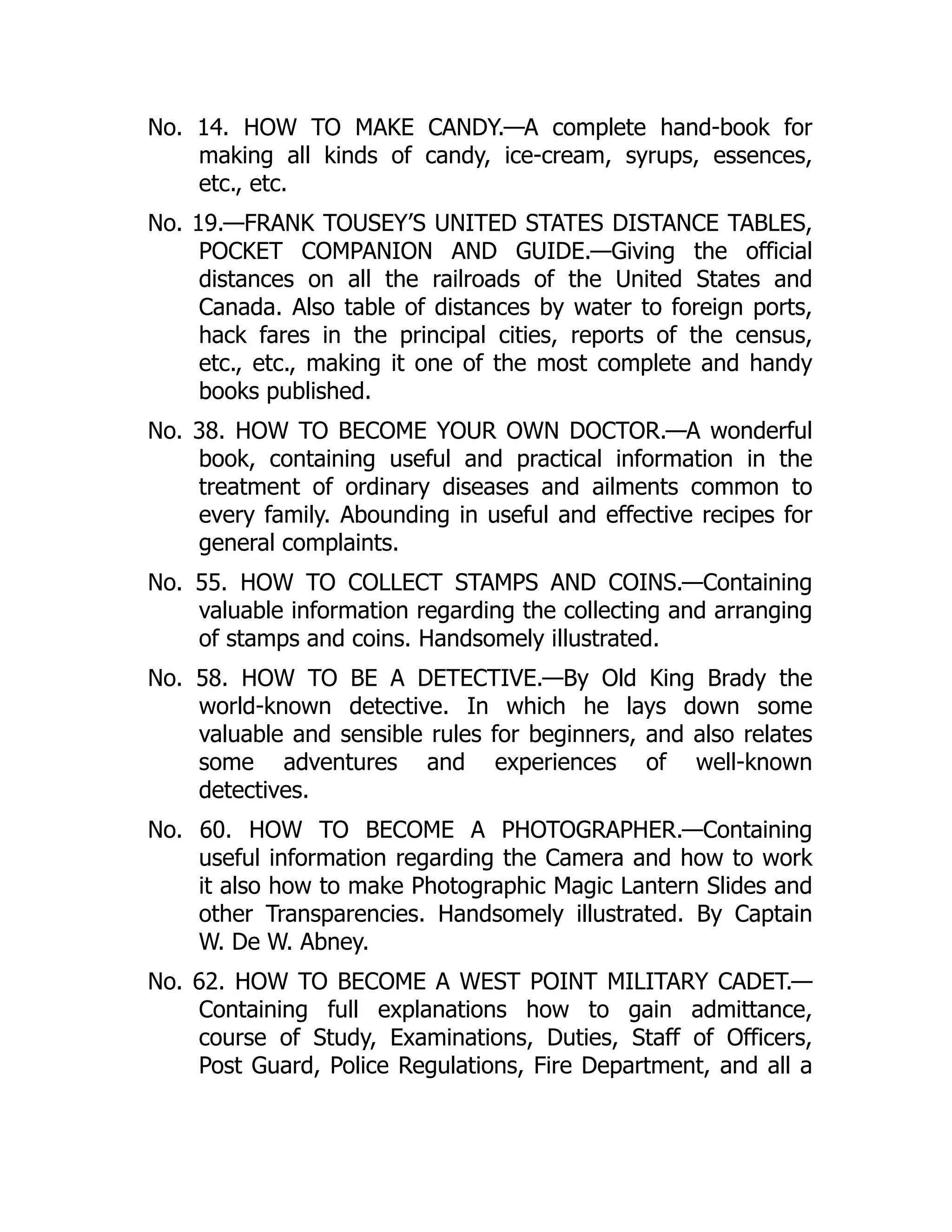 No. 14. HOW TO MAKE CANDY.—A complete hand-book for
making all kinds of candy, ice-cream, syrups, essences,
etc., etc.
No. 19.—FRANK TOUSEY’S UNITED STATES DISTANCE TABLES,
POCKET COMPANION AND GUIDE.—Giving the official
distances on all the railroads of the United States and
Canada. Also table of distances by water to foreign ports,
hack fares in the principal cities, reports of the census,
etc., etc., making it one of the most complete and handy
books published.
No. 38. HOW TO BECOME YOUR OWN DOCTOR.—A wonderful
book, containing useful and practical information in the
treatment of ordinary diseases and ailments common to
every family. Abounding in useful and effective recipes for
general complaints.
No. 55. HOW TO COLLECT STAMPS AND COINS.—Containing
valuable information regarding the collecting and arranging
of stamps and coins. Handsomely illustrated.
No. 58. HOW TO BE A DETECTIVE.—By Old King Brady the
world-known detective. In which he lays down some
valuable and sensible rules for beginners, and also relates
some adventures and experiences of well-known
detectives.
No. 60. HOW TO BECOME A PHOTOGRAPHER.—Containing
useful information regarding the Camera and how to work
it also how to make Photographic Magic Lantern Slides and
other Transparencies. Handsomely illustrated. By Captain
W. De W. Abney.
No. 62. HOW TO BECOME A WEST POINT MILITARY CADET.—
Containing full explanations how to gain admittance,
course of Study, Examinations, Duties, Staff of Officers,
Post Guard, Police Regulations, Fire Department, and all a
 
