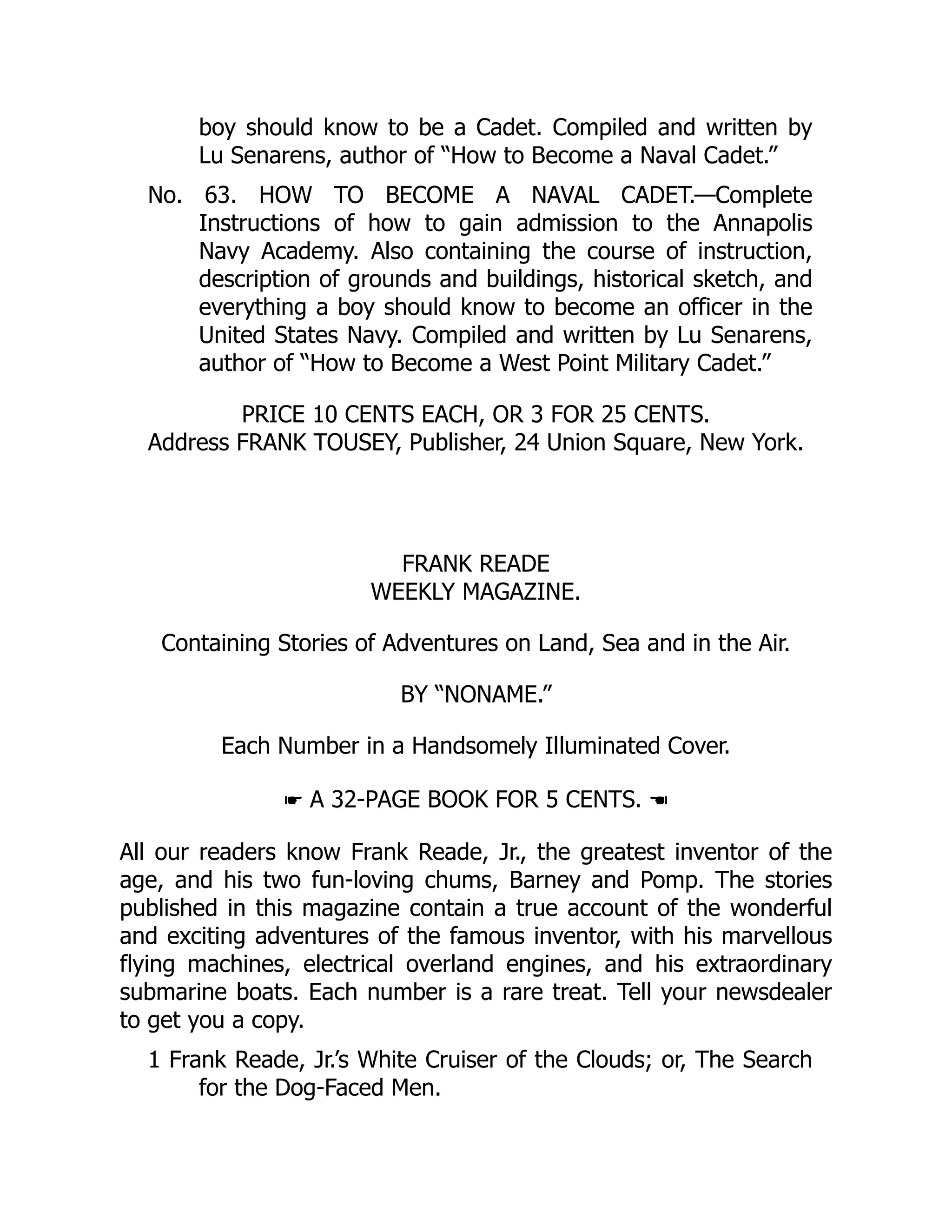 boy should know to be a Cadet. Compiled and written by
Lu Senarens, author of “How to Become a Naval Cadet.”
No. 63. HOW TO BECOME A NAVAL CADET.—Complete
Instructions of how to gain admission to the Annapolis
Navy Academy. Also containing the course of instruction,
description of grounds and buildings, historical sketch, and
everything a boy should know to become an officer in the
United States Navy. Compiled and written by Lu Senarens,
author of “How to Become a West Point Military Cadet.”
PRICE 10 CENTS EACH, OR 3 FOR 25 CENTS.
Address FRANK TOUSEY, Publisher, 24 Union Square, New York.
FRANK READE
WEEKLY MAGAZINE.
Containing Stories of Adventures on Land, Sea and in the Air.
BY “NONAME.”
Each Number in a Handsomely Illuminated Cover.
☛ A 32-PAGE BOOK FOR 5 CENTS. ☚
All our readers know Frank Reade, Jr., the greatest inventor of the
age, and his two fun-loving chums, Barney and Pomp. The stories
published in this magazine contain a true account of the wonderful
and exciting adventures of the famous inventor, with his marvellous
flying machines, electrical overland engines, and his extraordinary
submarine boats. Each number is a rare treat. Tell your newsdealer
to get you a copy.
1 Frank Reade, Jr.’s White Cruiser of the Clouds; or, The Search
for the Dog-Faced Men.
 