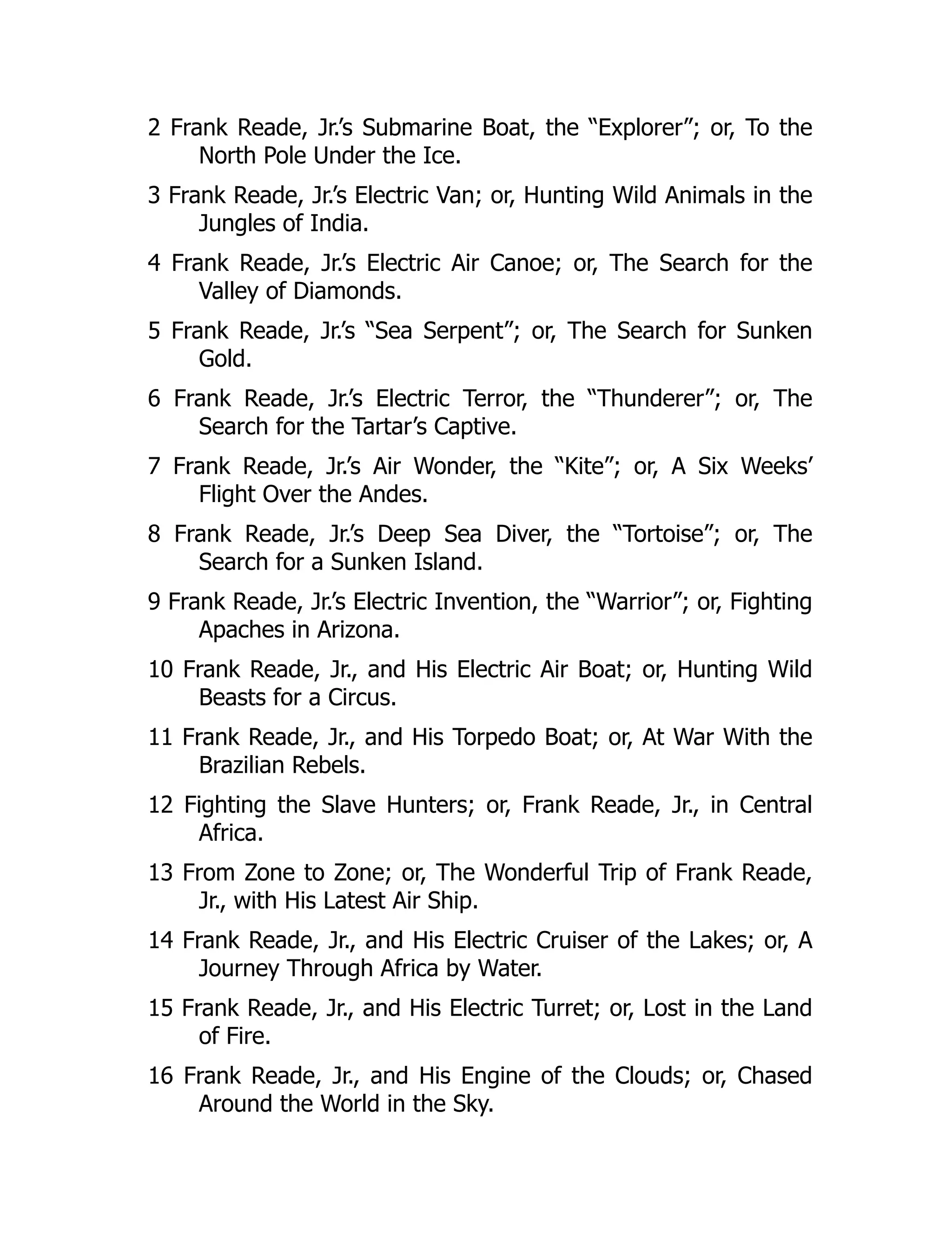 2 Frank Reade, Jr.’s Submarine Boat, the “Explorer”; or, To the
North Pole Under the Ice.
3 Frank Reade, Jr.’s Electric Van; or, Hunting Wild Animals in the
Jungles of India.
4 Frank Reade, Jr.’s Electric Air Canoe; or, The Search for the
Valley of Diamonds.
5 Frank Reade, Jr.’s “Sea Serpent”; or, The Search for Sunken
Gold.
6 Frank Reade, Jr.’s Electric Terror, the “Thunderer”; or, The
Search for the Tartar’s Captive.
7 Frank Reade, Jr.’s Air Wonder, the “Kite”; or, A Six Weeks’
Flight Over the Andes.
8 Frank Reade, Jr.’s Deep Sea Diver, the “Tortoise”; or, The
Search for a Sunken Island.
9 Frank Reade, Jr.’s Electric Invention, the “Warrior”; or, Fighting
Apaches in Arizona.
10 Frank Reade, Jr., and His Electric Air Boat; or, Hunting Wild
Beasts for a Circus.
11 Frank Reade, Jr., and His Torpedo Boat; or, At War With the
Brazilian Rebels.
12 Fighting the Slave Hunters; or, Frank Reade, Jr., in Central
Africa.
13 From Zone to Zone; or, The Wonderful Trip of Frank Reade,
Jr., with His Latest Air Ship.
14 Frank Reade, Jr., and His Electric Cruiser of the Lakes; or, A
Journey Through Africa by Water.
15 Frank Reade, Jr., and His Electric Turret; or, Lost in the Land
of Fire.
16 Frank Reade, Jr., and His Engine of the Clouds; or, Chased
Around the World in the Sky.
 