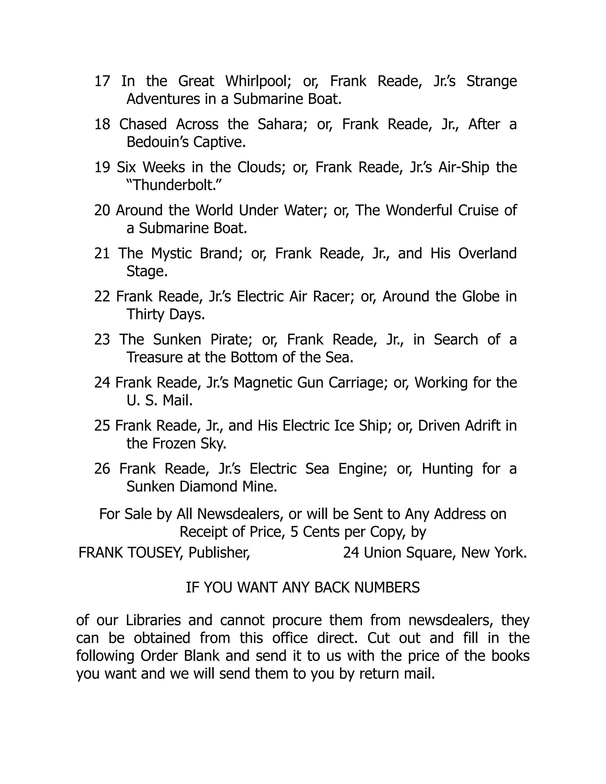17 In the Great Whirlpool; or, Frank Reade, Jr.’s Strange
Adventures in a Submarine Boat.
18 Chased Across the Sahara; or, Frank Reade, Jr., After a
Bedouin’s Captive.
19 Six Weeks in the Clouds; or, Frank Reade, Jr.’s Air-Ship the
“Thunderbolt.”
20 Around the World Under Water; or, The Wonderful Cruise of
a Submarine Boat.
21 The Mystic Brand; or, Frank Reade, Jr., and His Overland
Stage.
22 Frank Reade, Jr.’s Electric Air Racer; or, Around the Globe in
Thirty Days.
23 The Sunken Pirate; or, Frank Reade, Jr., in Search of a
Treasure at the Bottom of the Sea.
24 Frank Reade, Jr.’s Magnetic Gun Carriage; or, Working for the
U. S. Mail.
25 Frank Reade, Jr., and His Electric Ice Ship; or, Driven Adrift in
the Frozen Sky.
26 Frank Reade, Jr.’s Electric Sea Engine; or, Hunting for a
Sunken Diamond Mine.
For Sale by All Newsdealers, or will be Sent to Any Address on
Receipt of Price, 5 Cents per Copy, by
FRANK TOUSEY, Publisher, 24 Union Square, New York.
IF YOU WANT ANY BACK NUMBERS
of our Libraries and cannot procure them from newsdealers, they
can be obtained from this office direct. Cut out and fill in the
following Order Blank and send it to us with the price of the books
you want and we will send them to you by return mail.
 