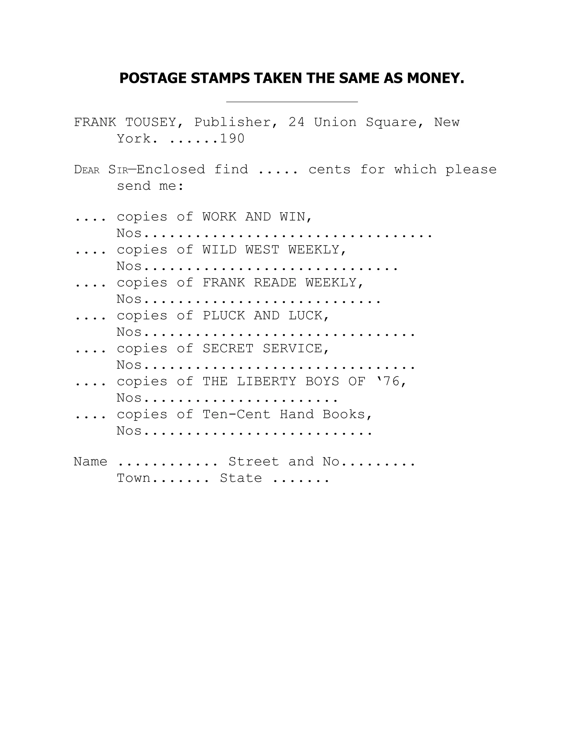 POSTAGE STAMPS TAKEN THE SAME AS MONEY.
FRANK TOUSEY, Publisher, 24 Union Square, New
York. ......190
Dear Sir—Enclosed find ..... cents for which please
send me:
.... copies of WORK AND WIN,
Nos..................................
.... copies of WILD WEST WEEKLY,
Nos..............................
.... copies of FRANK READE WEEKLY,
Nos............................
.... copies of PLUCK AND LUCK,
Nos................................
.... copies of SECRET SERVICE,
Nos................................
.... copies of THE LIBERTY BOYS OF ‘76,
Nos.......................
.... copies of Ten-Cent Hand Books,
Nos...........................
Name ............ Street and No.........
Town....... State .......
 
