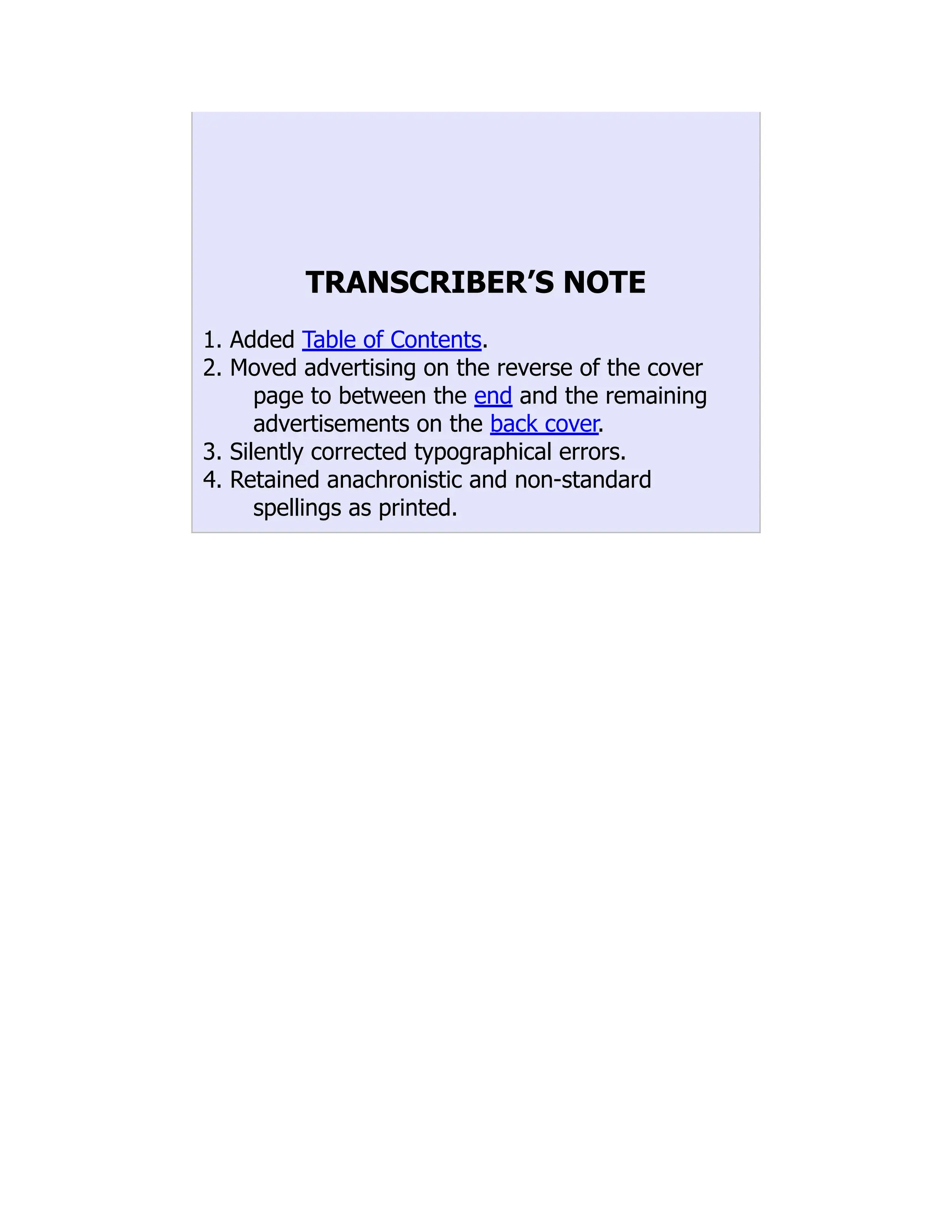 TRANSCRIBER’S NOTE
1. Added Table of Contents.
2. Moved advertising on the reverse of the cover
page to between the end and the remaining
advertisements on the back cover.
3. Silently corrected typographical errors.
4. Retained anachronistic and non-standard
spellings as printed.
 