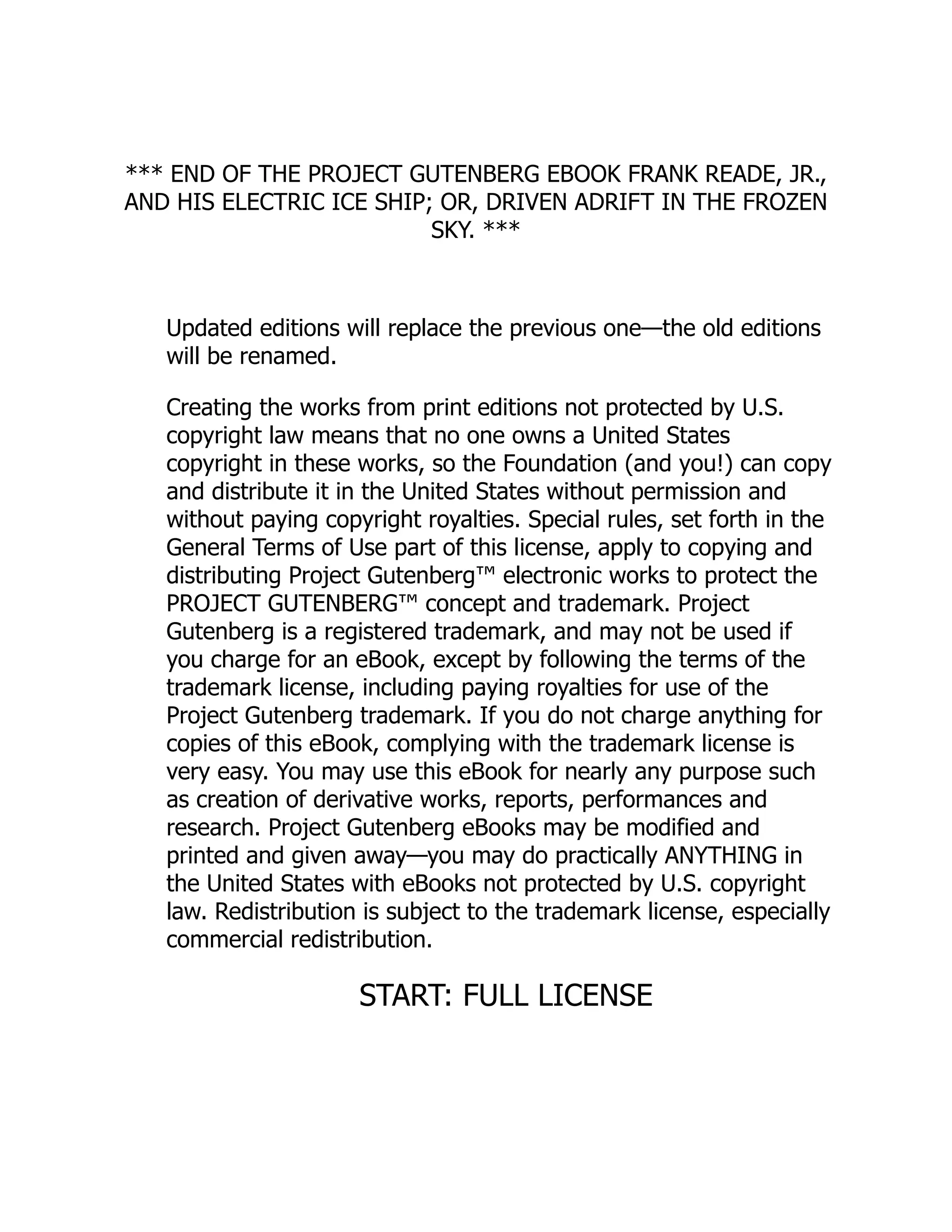 *** END OF THE PROJECT GUTENBERG EBOOK FRANK READE, JR.,
AND HIS ELECTRIC ICE SHIP; OR, DRIVEN ADRIFT IN THE FROZEN
SKY. ***
Updated editions will replace the previous one—the old editions
will be renamed.
Creating the works from print editions not protected by U.S.
copyright law means that no one owns a United States
copyright in these works, so the Foundation (and you!) can copy
and distribute it in the United States without permission and
without paying copyright royalties. Special rules, set forth in the
General Terms of Use part of this license, apply to copying and
distributing Project Gutenberg™ electronic works to protect the
PROJECT GUTENBERG™ concept and trademark. Project
Gutenberg is a registered trademark, and may not be used if
you charge for an eBook, except by following the terms of the
trademark license, including paying royalties for use of the
Project Gutenberg trademark. If you do not charge anything for
copies of this eBook, complying with the trademark license is
very easy. You may use this eBook for nearly any purpose such
as creation of derivative works, reports, performances and
research. Project Gutenberg eBooks may be modified and
printed and given away—you may do practically ANYTHING in
the United States with eBooks not protected by U.S. copyright
law. Redistribution is subject to the trademark license, especially
commercial redistribution.
START: FULL LICENSE
 
