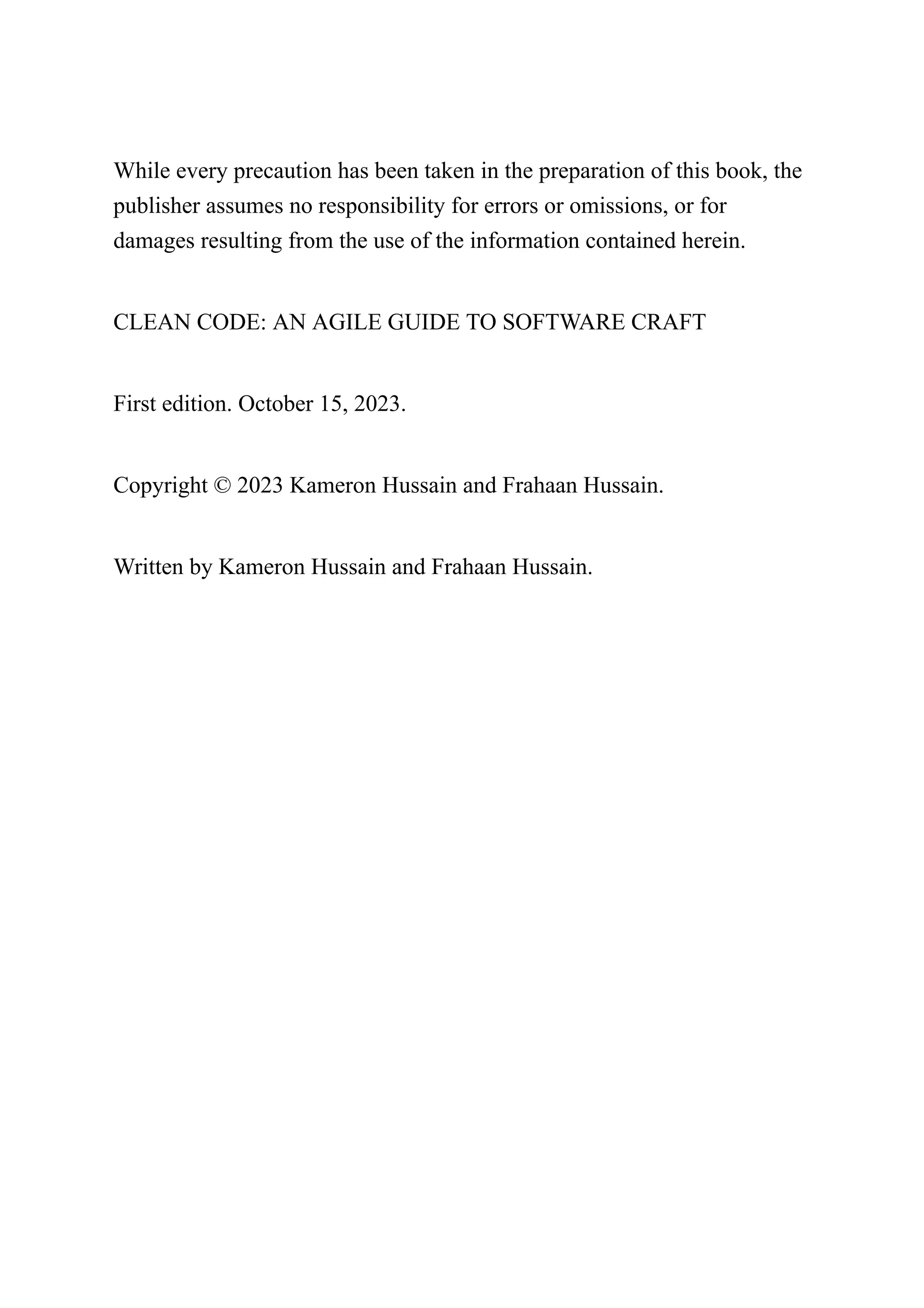While every precaution has been taken in the preparation of this book, the
publisher assumes no responsibility for errors or omissions, or for
damages resulting from the use of the information contained herein.
CLEAN CODE: AN AGILE GUIDE TO SOFTWARE CRAFT
First edition. October 15, 2023.
Copyright © 2023 Kameron Hussain and Frahaan Hussain.
Written by Kameron Hussain and Frahaan Hussain.
 