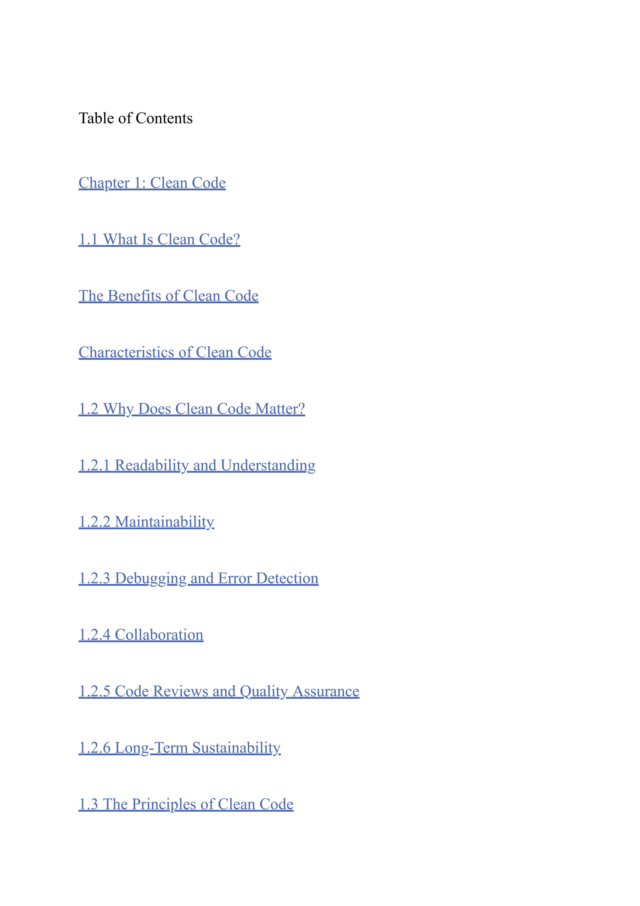 Table of Contents
Chapter 1: Clean Code
1.1 What Is Clean Code?
The Benefits of Clean Code
Characteristics of Clean Code
1.2 Why Does Clean Code Matter?
1.2.1 Readability and Understanding
1.2.2 Maintainability
1.2.3 Debugging and Error Detection
1.2.4 Collaboration
1.2.5 Code Reviews and Quality Assurance
1.2.6 Long-Term Sustainability
1.3 The Principles of Clean Code
 