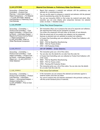 S_ALR_87013046                        Material Cost Estimate vs. Preliminary Order Cost Estimate.
Accounting → Product Cost             •   Report that compares a material cost estimate with the preliminary cost
Controlling → Product Cost                estimate for a manufacturing order.
Planning → Information System →       •   You can use this report to compare a material cost estimate with the planned
Object Comparisons → For Material         costs of manufacturing orders for this material.
→ S_ALR_87013046 - Material           •   You can use transaction KOC4 to find orders by material and plant. After
Cost Estimate vs. Preliminary Order       execution you can even display plan comparison between two selected
Cost Estimate                             orders via Goto -> Detailed analysis.
S_ALR_87013099                            Order Plan/Actual Comparison
Accounting → Controlling →            •   This transaction allows you to compare the costs of to separate cost collectors.
Product Cost Controlling → Cost           The reporting time frame can be cumulative or limited.
Object Controlling → Product Cost         Two orders are compared with each other on the basis of cost elements.
by Period → Information System →      •   Only the actual costs of two product cost collectors can be compared,
Reports for Product Cost by Period        because no planned costs are updated on product cost collectors.
→ Object Comparisons →                •   In Product Cost Controlling costs are collected on Product Cost Collectors with
S_ALR_87013099 - Order vs.                order types:
Order Plan/Actual Comparison
                                      •   RM01 - PCC for Repetitive Manufacturing
                                          RM01 - PCC for Process Orders
                                      •   CP01 – CO Production Order
S_ALR_87013127                            LIST OF ORDERS - Order Selection.
Accounting → Controlling →            •   This transaction gives you a list of the orders.
Product Cost Controlling → Cost       •   You can also view the details for an order from the order list.
Object Controlling → Product Cost     •   In Product Cost Controlling costs are collected on Product Cost Collectors with
by Period → Information System →          order types:
Object List → S_ALR_87013127 -        •   RM01 - PCC for Repetitive Manufacturing
Order Selection
                                      •   RM01 - PCC for Process orders
                                      •   CP03 - Planning CO Production Orders
                                      •   This transaction gives you a list of the orders. You can also view the details
                                          for an order from the order list.
S_ALR_87099931                            Price versus Cost estimate
Accounting → Controlling →            •   In this transaction you can compare the selected cost estimates against a
Product Cost Controlling → Product        material master price that you select.
Cost Planning → Information           •   You want to compare the cost estimate calculated in the particular costing run
System → Summarized Analysis →            with the current standard price of materials.
Analyze Costing Run →
S_ALR_87099931 - Price vs Cost
Estimate

                                      •
 