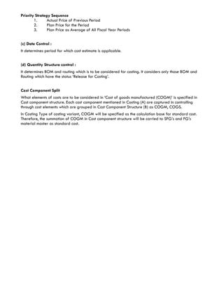 Priority Strategy Sequence
        1.      Actual Price of Previous Period
        2.      Plan Price for the Period
        3.      Plan Price as Average of All Fiscal Year Periods


(c) Date Control :
It determines period for which cost estimate is applicable.


(d) Quantity Structure control :
It determines BOM and routing which is to be considered for costing. It considers only those BOM and
Routing which have the status ‘Release for Costing’.


Cost Component Split
What elements of costs are to be considered in ‘Cost of goods manufactured (COGM)’ is specified in
Cost component structure. Each cost component mentioned in Costing (A) are captured in controlling
through cost elements which are grouped in Cost Component Structure (B) as COGM, COGS.
In Costing Type of costing variant, COGM will be specified as the calculation base for standard cost.
Therefore, the summation of COGM in Cost component structure will be carried to SFG’s and FG’s
material master as standard cost.
 