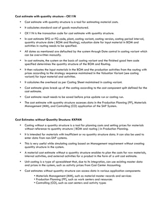 Cost estimate with quantity structure - CK11N
   •   Cost estimate with quantity structure is a tool for estimating material costs.
   •   It calculates standard cost of goods manufactured.
   •   CK11N is the transaction code for cost estimate with quantity structure.
   •   In cost estimate SFG or FG code, plant, costing variant, costing version, costing period interval,
       quantity structure date ( BOM and Routing), valuation date for input material in BOM and
       activities in routing needs to be specified.
   •   All dates as mentioned are defaulted by the system through Date control in costing variant which
       can be overwritten manually.
   •   In cost estimate, the system on the basis of costing variant and the finished good item code
       specified determines the quantity structure of the BOM and Routing.
   •   It then valuates the input materials in the BOM and the production activities from the routing with
       prices according to the strategy sequence maintained in the Valuation Variant (see costing
       variant) for input material and activities.
   •   It calculates the overhead as per Costing Sheet maintained in costing variant.
   •   Cost estimate gives break up of the costing according to the cost component split defined for the
       cost estimate.
   •   Cost estimate result needs to be saved before price update run or costing run.
   •   The cost estimate with quantity structure accesses data in the Production Planning (PP), Materials
       Management (MM), and Controlling (CO) application of the SAP System.



Cost Estimates without Quantity Structure: KKPAN
   •   Costing without a quantity structure is a tool for planning costs and setting prices for materials
       without reference to quantity structure ( BOM and routing ) in Production Planning.
   •   It is intended for materials with insufficient or no quantity structure data. It can also be used to
       enter data from non-SAP systems.
   •   This is very useful while simulating costing based on Management requirement without creating
       quantity structure in the system.
   •   A material cost estimate without a quantity structure enables to plan the costs for raw materials,
       internal activities, and external activities for a product in the form of a unit cost estimate.
   •   Unit costing is a type of spreadsheet that, due to its integration, can use existing master data
       and prices in the system, such as activity prices from Cost Center Accounting.
   •   Cost estimates without quantity structure can access data in various application components:
              • Materials Management (MM), such as material master records and services
              • Production Planning (PP), such as work centers and resources
              • Controlling (CO), such as cost centers and activity types
 