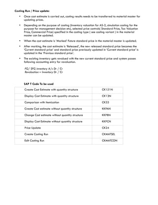 Costing Run / Price update:
   •   Once cost estimate is carried out, costing results needs to be transferred to material master for
       updating prices.
   •   Depending on the purpose of costing (Inventory valuation for AS-2, simulation costing for the
       purpose for management decision etc), selected price controls( Standard Price, Tax Valuation
       Price, Commercial Price) specified in the costing type ( see costing variant ) in the material
       master can be updated.
   •   When the cost estimate is ‘Marked’ Future standard price in the material master is updated.
   •   After marking, the cost estimate is ‘Released’, the new released standard price becomes the
       ‘Current standard price’ and standard price previously updated in ‘Current standard price’ is
       updated in the ‘Previous standard price’.
   •   The existing inventory gets revalued with the new current standard price and system passes
       following accounting entry for revaluation.

       FG/ SFG inventory A/c Dr / Cr
       Revaluation – Inventory Dr / Cr


       SAP T Code To be used
       Create Cost Estimate with quantity structure                     CK151N

       Display Cost Estimate with quantity structure                    CK13N

       Comparison with itemization                                      CK33

       Create Cost estimate without quantity structure                  KKPAN

       Change Cost estimate without quantity structure                  KKPBN

       Display Cost Estimate without quantity structure                 KKPCN

       Price Update                                                     CK24

       Create Costing Run                                               CKMATSEL

       Edit Costing Run                                                 CKMATCON
 