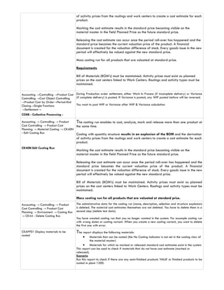 of activity prices from the routings and work centers to create a cost estimate for each
                                        product.

                                        Marking the cost estimate results in the standard price becoming visible on the
                                        material master in the field Planned Price as the future standard price.

                                        Releasing the cost estimate can occur once the period roll-over has happened and the
                                        standard price becomes the current valuation price of the product. A financial
                                        document is created for the valuation difference of stock. Every goods issue in the new
                                        period will effectively be valued against the new standard price.

                                        Mass costing run for all products that are valuated at standard price.

                                        Requirements

                                        Bill of Materials (BOM’s) must be maintained. Activity prices must exist as planned
                                        prices on the cost centers linked to Work Centers. Routings and activity types must be
                                        maintained.

Accounting →Controlling →Product Cost During Production order settlement, either Work In Process (if incomplete delivery) or Variance
Controlling →Cost Object Controlling  (if complete delivery) is posted. If Variance is posted, any WIP posted before will be reversed.
→Product Cost by Order→Period-End
Closing→Single Functions              You want to post WIP or Variance after WIP & Variance calculation
→Settlement→
CO88 - Collective Processing -

Accounting → Controlling → Product  The costing run enables to cost, analyze, mark and release more than one product at
Cost Controlling → Product Cost     the same time.
Planning → Material Costing → CK40N
- Edit Costing Run                  Costing with quantity structure results in an explosion of the BOM and the derivation
                                        of activity prices from the routings and work centers to create a cost estimate for each
                                        product.
CK40N Edit Costing Run
                                        Marking the cost estimate results in the standard price becoming visible on the
                                        material master in the field Planned Price as the future standard price.

                                        Releasing the cost estimate can occur once the period roll-over has happened and the
                                        standard price becomes the current valuation price of the product. A financial
                                        document is created for the valuation difference of stock. Every goods issue in the new
                                        period will effectively be valued against the new standard price.

                                        Bill of Materials (BOM’s) must be maintained. Activity prices must exist as planned
                                        prices on the cost centers linked to Work Centers. Routings and activity types must be
                                        maintained.

                                        Mass costing run for all products that are valuated at standard price.
Accounting → Controlling → Product      The administrative data for the costing run (name, description, selection and structure explosion)
Cost Controlling → Product Cost         is deleted. The material cost estimates themselves are not deleted. You have to delete them in a
Planning → Environment → Costing Run    second step (delete test data).
→ CK44 - Delete Costing Run
                                        You have created costing run that you no longer wanted in the system. For example costing run
                                        with wrong dates or costing variant. When you create a new costing variant, you want to delete
                                        the first one with error.
CKAPP01 Display materials to be         The report displays the following materials:
costed                                       •     Materials that can be costed (the No Costing indicator is not set in the costing view of
                                                   the material master)
                                              • Materials for which no marked or released standard cost estimates exist in the system
                                        This report can be used to check if materials that do not have cost estimate (marked or
                                        released).
                                        Scenario
                                        Run this report to check if there are any semi-finished products ‘HALB’ or finished products to be
                                        costed in plant 1200.
 