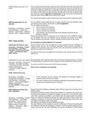 CKAPP03 Display sales order to be       You can call up this report to obtain a quick overview of the sales order items to be costed. Flat
costed                                  product materials are costed on the sales order. The materials are costed and marked when the
                                        sales order is saved. It is possible that a sales order cost estimate, may be saved with error due
                                        to routings or BOM changes. In order to monitor these sales orders with incorrect cost estimates
                                        you need to run this report. The report lists down the sales order in the order of delivery date.
                                        The report has 2 columns Status SD and Costing status. In case of incorrect cost estimate the
                                        Status SD column will show COST and the costing status as blank.

                                        Run this report periodically or daily to find the sales order to be costed for configured material


CKR1 Reorganization of cost        You can delete costing results that are no longer required from the database when
estimate                           you specify certain criteria. This function is called reorganization
                                   You can delete cost estimates:-
                                       •     Future standard cost estimates
Accounting → Controlling → Product     •     Current standard cost estimates
Cost Controlling → Product Cost
                                       •     Previous standard cost estimates
Planning → Environment → Material
Costing → CKR1 - Delete Test Data      •     Cost estimates not in material master (cost estimates saved but not yet
                                           marked or released)
                                   Wrong cost estimate, due to wrong price of raw materials or error in BOM & routing,
                                   can be deleted. Then new cost estimates can be calculated. Be careful not to delete
                                   ‘Current standard cost estimates’ if there is already transaction data for that month.
CKR1 - Delete Test Data
                                   A cost estimate can only be deleted if it is not locked.
CO03 Display PP Production order        The PP Production order is the cost object for carrying production costs for manufacture of
                                        Finished product. All costs such as Material consumption, internal activities consumption is
Accounting → Controlling → Product      collected on the production order. The production order also provides the comparison of the
Cost Controlling → Cost Object          planned cost, target cost and actual cost.
Controlling → Product Cost by Order     .
→ Order → PP Production Order →         You need to see the actual costs collected on the Production order and also compare it with the
CO03 - Display                          planned cost.



CO88 Settlement prodn order collective During Production order settlement, either Work In Process (if incomplete delivery) or Variance
                                       (if complete delivery) is posted. If Variance is posted, any WIP posted before will be reversed.
Accounting →Controlling →Product Cost
Controlling →Cost Object Controlling   You want to post WIP or Variance after WIP & Variance calculation.
→Product Cost by Order→Period-End
Closing→Single Functions               Work In Process and Variance was calculated.
→Settlement→CO88 - Collective
Processing

CO88 - Collective Processing.


Accounting → Controlling →                   •    In this transaction you can compare the selected cost estimates against a
Product Cost Controlling → Product                material master price that you select.
Cost Planning → Information                  •    You want to compare the cost estimate calculated in the particular costing run
System → Summarized Analysis →                    with the current standard price of materials.
Analyze Costing Run →
S_ALR_87099931 - Price vs Cost
Estimate

KK87 Settlement of Prod. Cost      During Product Cost Collectors settlement, either WIP (at target cost) or Variance (if or
Coll – Individual                  both) is posted.
                                   Through the production process, Product Cost Collectors are debited with actual costs.
                                   The actual costs posted to a product cost collector can be more or less than the value
                                   with which a product cost collector was credited when the goods receipt was posted.
Accounting → Controlling → Product When you settle, this difference between the debit and credit of the product cost
Cost Controlling → Cost Object     collector is transferred to Financial Accounting (FI). Settlement also feeds data from
Controlling → Product Cost by      Cost Object Controlling to other components.
Period → Period-End Closing →      The following can happen during the settlement process:
Single Functions: Product Cost     The order balance can be reduced to zero by transferring to Financial Accounting (FI)
Collector → Settlement → KK87 -    the difference between the preliminary inventory valuation (goods receipt) and the
Individual Processing              actual costs incurred. The price difference can also be transferred to Profit Center
 