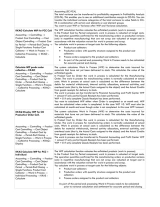 Accounting (EC-PCA).
                                     The total variance can be transferred to profitability segments in Profitability Analysis
                                     (CO-PA). This enables you to see an additional contribution margin in CO-PA. You can
                                     transfer the individual variance categories of the total variance to value fields in CO-
                                     PA in combination with certain cost elements or cost element groups
                                     You want to post WIP or Variance after WIP and Variance calculation.
KKAO Calculate WIP for PCC Coll   The WIP calculation function valuates the unfinished products (work in process).
                                  In the Product Cost by Period component, work in process is valuated at target costs.
Accounting → Controlling →        The operation quantities confirmed for the manufacturing orders or production versions
Product Cost Controlling → Cost   (only in repetitive manufacturing) that are not scrap are valuated at target cost in
Object Controlling → Product Cost accordance with the valuation variant for work in process and scrap.
by Period → Period-End Closing → You calculate work in process at target costs for the following objects:
Single Functions: Product Cost         • Product cost collectors
Collector → Work in Process →          • Production orders with quantity structure assigned to the product cost
Collective Processing → KKAO -             collectors
Calculate                              • Process orders assigned to the product cost collectors
                                       • As part of the period end processing Work In Process needs to be calculated
                                           for accurate period end closing.
Calculate WIP prodn order            The system calculates Work In Process (WIP) to determine the costs incurred for
collective – KKAO                    materials that have not yet been delivered to stock. This calculates the value of the
Accounting → Controlling → Product   unfinished goods.
Cost Controlling → Cost Object       In Product Cost by Order the work in process is calculated for the Manufacturing
Controlling → Product Cost by        Order. The work in process for manufacturing orders is normally calculated at actual
Order → Period-End Closing →         costs. Work in process at actual costs is calculated as the difference between the
Single Functions → Work in Process   debits for material withdrawals, internal activity allocations, external activities, and
→ Collective Processing → KKAO -     overhead costs (that is, the Actual Costs assigned to the object) and the Actual Credits
Calculate                            from goods receipts for delivery to stock.
                                     The work in process can be transferred to Financial Accounting and Profit Center WIP
                                     = amount if only partial Goods Receipts has been performed.
                                     WIP = 0 if only complete Goods Receipts has been performed.
                                     You want to calculated WIP either when Order is completed or at month end. WIP
                                     must be calculated when order is completed. In this case WIP =0. WIP must also be
                                     calculated at month end even though order is not completed. In this case WIP=amount.
KKAQ Display WIP for CO            The system calculates Work In Process (WIP) to determine the costs incurred for
Production Order Coll.             materials that have not yet been delivered to stock. This calculates the value of the
                                   unfinished goods.
                                   In Product Cost by Order the work in process is calculated for the Manufacturing
                                   Order. The work in process for manufacturing orders is normally calculated at actual
Accounting → Controlling → Product costs. Work in process at actual costs is calculated as the difference between the
Cost Controlling → Cost Object     debits for material withdrawals, internal activity allocations, external activities, and
Controlling → Product Cost by      overhead costs (that is, the Actual Costs assigned to the object) and the Actual Credits
Order → Period-End Closing →       from goods receipts for delivery to stock.
Single Functions → Work in Process The work in process can be transferred to Financial Accounting and Profit Center WIP
→ Collective Processing → KKAQ -   = amount if only partial Goods Receipts has been performed.
Display                            WIP = 0 if only complete Goods Receipts has been performed.


KKAS Calculate WIP for PCC –         The WIP calculation function valuates the unfinished products (work in process).
Individual                           In the Product Cost by Period component, work in process is valuated at target costs.
                                     The operation quantities confirmed for the manufacturing orders or production versions
Accounting → Controlling → Product   (only in repetitive manufacturing) that are not scrap are valuated at target cost in
Cost Controlling → Cost Object       accordance with the valuation variant for work in process and scrap.
Controlling → Product Cost by        You calculate work in process at target costs for the following objects:
Period → Period-End Closing →
Single Functions: Product Cost            • Product cost collectors
Collector → Work in Process →             • Production orders with quantity structure assigned to the product cost
Individual Processing → KKAS -                collectors
Calculate                                 • Process orders assigned to the product cost collectors

                                         As part of the period end processing Work In Process needs to be calculated
                                             prior to variance calculation and settlement for accurate period end closing
 