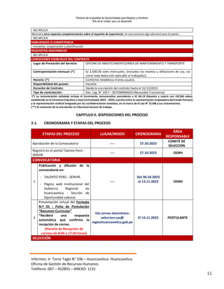“Decenio de la Igualdad de Oportunidades para Mujeres y Hombres”
“Año de la unidad, paz y el desarrollo”
Informes: Jr. Torre Tagle N° 336 – Huancavelica- Huancavelica.
Oficina de Gestión de Recursos Humanos
Teléfono: 067 – 452891 – ANEXO: 1131
11
NO APLICA
Mencione otros aspectos complementarios sobre el requisito de experiencia; en caso existiera algo adicional para el puesto.
NO APLICA
HABILIDADES O COMPETENCIA
Iniciativa, cooperación y planificación
REQUISITOS ADICIONALES
NO APLICA
CONDICIONES ESENCIALES DEL CONTRATO
Lugar de Prestación del Servicio: OFICINA DE ABASTECIMIENTO/ÁREA DE MANTENIMIENTO Y TRANSPORTE
Contraprestación mensual: (*) S/ 2,500.00 soles mensuales, (incluidos los montos y afiliaciones de Ley, así
como toda deducción aplicable al trabajador).
Horario: (*) Conforme establezca el área usuaria.
Disponibilidad del puesto: Vacante
Duración de Contrato: Desde la suscripción del contrato hasta el 31/12/2023
Tipo de contratación: Dec. Leg. N° 1057 – DETERMINADO (Necesidad Transitoria)
(*) La remuneración señalada incluye el incremento remunerativo ascendente a S/ 64.19 (Sesenta y cuatro con 19/100 soles),
establecido en el Convenio Colectivo a nivel Centralizado 2022 – 2023, suscrito entre la representación empleadora del Estado Peruano
y la representación sindical integrada por las confederaciones estatales, en el marco de la Ley N° 31188 y sus Lineamientos.
(**) Al momento de la vinculación se informará horario de trabajo.
CAPITULO II. DISPOSICIONES DEL PROCESO
2.1. CRONOGRAMA Y ETAPAS DEL PROCESO
ETAPAS DEL PROCESO LUGAR/MODO CRONOGRAMA
ÁREA
RESPONSABLE
Aprobación de la Convocatoria ---- 27.10.2023
COMITÉ DE
SELECCIÓN
Registro en el portal Talento Perú -
SERVIR
---- 27.10.2023 OGRH
CONVOCATORIA
1
Publicación y difusión de la
convocatoria en:
----
Del 30.10.2023
al 13.11.2023 OGRH
- TALENTO PERÚ - SERVIR.
- Página web Institucional del
Gobierno Regional de
Huancavelica - Sección de
Oportunidad Laboral.
2
Presentación virtual del Formato
N.º 01 - Ficha de Postulación
“Resumen Curricular”
*Recibirá una respuesta
automática que confirma la
recepción de correo.
(Horario de Recepción de
correos de 8:00 a 17:30 horas)
Vía correo electrónico:
seleccion.cas@
regionhuancavelica.gob.pe
El 14.11.2023 POSTULANTE
SELECCIÓN
 