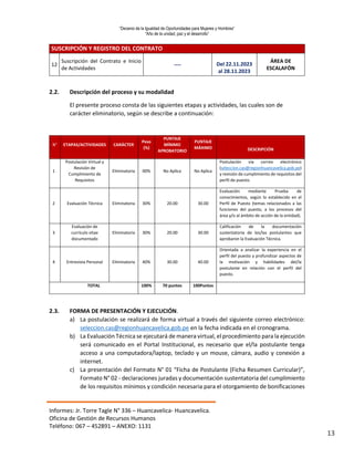 “Decenio de la Igualdad de Oportunidades para Mujeres y Hombres”
“Año de la unidad, paz y el desarrollo”
Informes: Jr. Torre Tagle N° 336 – Huancavelica- Huancavelica.
Oficina de Gestión de Recursos Humanos
Teléfono: 067 – 452891 – ANEXO: 1131
13
SUSCRIPCIÓN Y REGISTRO DEL CONTRATO
12
Suscripción del Contrato e Inicio
de Actividades
---- Del 22.11.2023
al 28.11.2023
ÁREA DE
ESCALAFÓN
2.2. Descripción del proceso y su modalidad
El presente proceso consta de las siguientes etapas y actividades, las cuales son de
carácter eliminatorio, según se describe a continuación:
N° ETAPAS/ACTIVIDADES CARÁCTER
Peso
(%)
PUNTAJE
MÍNIMO
APROBATORIO
PUNTAJE
MÁXIMO DESCRIPCIÓN
1
Postulación Virtual y
Revisión de
Cumplimiento de
Requisitos
Eliminatoria 00% No Aplica No Aplica
Postulación vía correo electrónico
(seleccion.cas@regionhuancavelica.gob.pe)
y revisión de cumplimiento de requisitos del
perfil de puesto.
2 Evaluación Técnica Eliminatoria 30% 20.00 30.00
Evaluación mediante Prueba de
conocimientos, según lo establecido en el
Perfil de Puesto (temas relacionados a las
funciones del puesto, a los procesos del
área y/o al ámbito de acción de la entidad).
3
Evaluación de
currículo vitae
documentado
Eliminatoria 30% 20.00 30.00
Calificación de la documentación
sustentatoria de los/las postulantes que
aprobaron la Evaluación Técnica.
4 Entrevista Personal Eliminatoria 40% 30.00 40.00
Orientada a analizar la experiencia en el
perfil del puesto y profundizar aspectos de
la motivación y habilidades del/la
postulante en relación con el perfil del
puesto.
TOTAL 100% 70 puntos 100Puntos
2.3. FORMA DE PRESENTACIÓN Y EJECUCIÓN.
a) La postulación se realizará de forma virtual a través del siguiente correo electrónico:
seleccion.cas@regionhuancavelica.gob.pe en la fecha indicada en el cronograma.
b) La Evaluación Técnica se ejecutará de manera virtual, el procedimiento para la ejecución
será comunicado en el Portal Institucional, es necesario que el/la postulante tenga
acceso a una computadora/laptop, teclado y un mouse, cámara, audio y conexión a
internet.
c) La presentación del Formato N° 01 “Ficha de Postulante (Ficha Resumen Curricular)”,
Formato N° 02 - declaraciones juradas y documentación sustentatoria del cumplimiento
de los requisitos mínimos y condición necesaria para el otorgamiento de bonificaciones
 