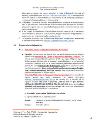 “Decenio de la Igualdad de Oportunidades para Mujeres y Hombres”
“Año de la unidad, paz y el desarrollo”
Informes: Jr. Torre Tagle N° 336 – Huancavelica- Huancavelica.
Oficina de Gestión de Recursos Humanos
Teléfono: 067 – 452891 – ANEXO: 1131
14
adicionales, se realizará de manera virtual en la Etapa de Evaluación Curricular al
siguiente correo electrónico seleccion.cas@regionhuancavelica.gob.pe de preferencia
en un solo archivo en formato PDF y que no supere los 25MB, siempre y cuando sean
remitidos en el plazo establecido en el cronograma.
d) La Entrevista Personal se ejecutará de manera virtual o presencial, el procedimiento
para la ejecución será comunicado en el Portal Institucional, es necesario que el/la
postulante tenga acceso a una computadora/laptop, teclado y un mouse, cámara, audio
y conexión a internet.
e) Si por razones de conectividad el/la postulante no pueda hacer uso de la plataforma
virtual establecida al inicio de las evaluaciones, se podrá establecer otra plataforma u
otros medios que serán comunicados oportunamente.
f) Las consultas y/o dudas respecto al desarrollo del presente proceso deben ser enviadas
al siguiente correo electrónico seleccion.cas@regionhuancavelica.gob.pe.
2.4. Etapas y Criterios de Evaluación
2.4.1. Postulación virtual y revisión de cumplimiento de requisitos
a) Ejecución: los interesado que desean participar en el presente proceso deberán
presentar el Formato Nº 01 - Ficha de Postulación “Resumen Curricular”, en
estricta observancia del Decreto Legislativo N° 1057 que regula el Régimen Especial
de Contratación Administrativa de Servicios y los establecidos en el artículo IV del
Texto Único Ordenado de la Ley N° 27444, Ley del Procedimiento Administrativo
General, los cuales tienen carácter de declaración jurada; por lo cual, están sujetos
a verificación posterior, deben contener la información requerida, y estar firmados
en el campo correspondiente dentro del formato, caso contrario el/la postulante
será considerado como DESCALIFICADO/A.
El Formato Nº 01 - Ficha de Postulación “Resumen Curricular”, serán remitidos de
manera virtual por los/as postulantes al correo electrónico
seleccion.cas@regionhuancavelica.gob.pe, en archivo PDF y rotulado de la
siguiente manera: APELLIDOS Y NOMBRES _ÍTEM N° CAS N.º (por ejemplo:
SOTOMAYOR RAMIREZ JOSE ANTONIO_ÍTEM 003_CAS 001), dentro del día y hora
estipulado en el cronograma del concurso, de llegar fuera del horario señalado el/la
postulante no será considerado su postulación.
La firma podrá ser escaneada, digitalizada o electrónica.
Se sugiere remitirlo con el siguiente asunto:
Asunto : Ejemplo (CAS Nº 001-2023/GOB.REG.HVCA/CPSP _DNI N° 0000–
ítem 001).
Correo : Estimados señores:
 