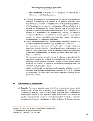 “Decenio de la Igualdad de Oportunidades para Mujeres y Hombres”
“Año de la unidad, paz y el desarrollo”
Informes: Jr. Torre Tagle N° 336 – Huancavelica- Huancavelica.
Oficina de Gestión de Recursos Humanos
Teléfono: 067 – 452891 – ANEXO: 1131
16
- DESCALIFICADO/A: Postulante no ha consignado la totalidad de la
información en la Ficha de Postulación.
 Si los/las postulantes son Licenciados/as de las Fuerzas Armadas deberán
consignar la información en el Formato N° 01 “Ficha de Postulante (Ficha
Resumen Curricular)” con la finalidad obtener la Bonificación correspondiente.
 Si los/las postulantes se encuentran inscritos/as en el Registro Nacional de la
Persona con Discapacidad del Consejo Nacional para la Integración de la
Persona con Discapacidad – CONADIS deberán declarar esta condición en el
Formato N° 01 “Ficha de Postulante (Ficha Resumen Curricular)” con la finalidad
de obtener la Bonificación correspondiente, asimismo, de ser el caso, deberán
detallar los ajustes razonables requeridos para realizar las acciones
correspondientes en el desarrollo del proceso.
 Si el/la postulante es Deportista Calificado de Alto Nivel deberá declarar en el
en el Formato N° 01 “Ficha de Postulante (Ficha Resumen Curricular)”.
 Por otro lado, la información declarada sobre Formación Académica,
Experiencia General y Específica y Cursos/Especialización, serán validados en la
etapa de Evaluación Curricular; en ese sentido, deberá presentar la información
sustentatoria correspondiente, los mismos que deben haber concluidos a la
fecha de postulación.
 Es importante precisar también que es de absoluta responsabilidad del
postulante consignar en su Ficha de Postulación su dirección de correo
electrónico vigente de GMAIL, el cual será considerado como el único medio a
través del cual la Oficina de Gestión de Recursos Humanos se comunicará con
el referido postulante, de ser el caso.
 Los/las postulantes que cumplan con todos los requisitos señalados en el Perfil
de Puesto, de acuerdo a lo declarado en el Formato N° 01 “Ficha de Postulante
(Ficha Resumen Curricular), serán convocados a la siguiente etapa del proceso
(Evaluación Técnica).
2.4.2. Evaluación Técnica/Conocimientos
a) Ejecución: Tiene como objetivo evaluar el nivel de conocimientos técnicos del/la
postulante para el adecuado desempeño de las funciones del Perfil de Puesto:
Conocimientos generales y específicos relacionados al perfil del puesto, conocimientos
técnicos precisados en el perfil de puesto (temas relacionados a las funciones del
puesto, a los procesos del área y/o al ámbito de acción de la entidad). La evaluación
técnica/conocimiento será elaborada por la Oficina de Gestión de Recursos Humanos
 