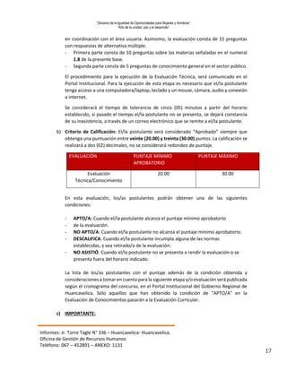 “Decenio de la Igualdad de Oportunidades para Mujeres y Hombres”
“Año de la unidad, paz y el desarrollo”
Informes: Jr. Torre Tagle N° 336 – Huancavelica- Huancavelica.
Oficina de Gestión de Recursos Humanos
Teléfono: 067 – 452891 – ANEXO: 1131
17
en coordinación con el área usuaria. Asimismo, la evaluación consta de 15 preguntas
con respuestas de alternativa múltiple.
- Primera parte consta de 10 preguntas sobre las materias señaladas en el numeral
1.8 de la presente base.
- Segunda parte consta de 5 preguntas de conocimiento general en el sector público.
El procedimiento para la ejecución de la Evaluación Técnica, será comunicado en el
Portal Institucional. Para la ejecución de esta etapa es necesario que el/la postulante
tenga acceso a una computadora/laptop, teclado y un mouse, cámara, audio y conexión
a internet.
Se considerará el tiempo de tolerancia de cinco (05) minutos a partir del horario
establecido, si pasado el tiempo el/la postulante no se presenta, se dejará constancia
de su inasistencia, a través de un correo electrónico que se remite a el/la postulante.
b) Criterio de Calificación: El/la postulante será considerado “Aprobado” siempre que
obtenga una puntuación entre veinte (20.00) y treinta (30.00) puntos. La calificación se
realizará a dos (02) decimales, no se considerará redondeo de puntaje.
EVALUACIÓN PUNTAJE MÍNIMO
APROBATORIO
PUNTAJE MÁXIMO
Evaluación
Técnica/Conocimiento
20.00 30.00
En esta evaluación, los/as postulantes podrán obtener una de las siguientes
condiciones:
- APTO/A: Cuando el/la postulante alcanza el puntaje mínimo aprobatorio
- de la evaluación.
- NO APTO/A: Cuando el/la postulante no alcanza el puntaje mínimo aprobatorio.
- DESCALIFICA: Cuando el/la postulante incumpla alguna de las normas
establecidas, y sea retirado/a de la evaluación.
- NO ASISTIÓ: Cuando el/la postulante no se presenta a rendir la evaluación o se
presenta fuera del horario indicado.
La lista de los/as postulantes con el puntaje además de la condición obtenida y
consideraciones a tomar en cuenta para la siguiente etapa y/o evaluación será publicada
según el cronograma del concurso, en el Portal Institucional del Gobierno Regional de
Huancavelica. Sólo aquellos que han obtenido la condición de “APTO/A” en la
Evaluación de Conocimientos pasarán a la Evaluación Curricular.
c) IMPORTANTE:
 