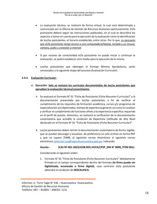 “Decenio de la Igualdad de Oportunidades para Mujeres y Hombres”
“Año de la unidad, paz y el desarrollo”
Informes: Jr. Torre Tagle N° 336 – Huancavelica- Huancavelica.
Oficina de Gestión de Recursos Humanos
Teléfono: 067 – 452891 – ANEXO: 1131
18
 La evaluación técnica, se realizará de forma virtual, la cual será determinada y
comunicada por la Oficina de Gestión de Recursos Humanos oportunamente. El/la
postulante deberá seguir las instrucciones publicadas, en el cual se describirá los
aspectos a tomar en cuenta para la ejecución de la evaluación como la identificación
de los/las postulantes, el horario establecido, entre otros. Por lo que, es necesario
que el/la postulante tenga acceso a una computadora/laptop, teclado y un mouse,
cámara, audio y conexión a internet.
 Si por razones de conectividad el/la postulante no pueda iniciar o continuar la
evaluación, se podrá establecer otro medio para la ejecución de la misma.
 Los/las postulantes que obtengan el Puntaje Mínimo Aprobatorio, serán
convocados a la siguiente etapa del proceso (Evaluación Curricular).
2.4.3. Evaluación Curricular:
a) Ejecución: Solo se revisará los currículos documentados de los/as postulantes que
aprueban la evaluación técnica/conocimiento.
 Se evaluará el Formato N° 01 “Ficha de Postulante (Ficha Resumen Curricular)” y la
documentación presentada por los/las postulantes a fin de verificar el
cumplimiento de los requisitos de formación académica, cursos y/o programas de
especialización y/o diplomados, tiempo de experiencia general; así como en analizar
y verificar el cumplimiento de funciones afines a la experiencia específica requerida
en el perfil de puesto. Asimismo, se realizará la verificación de la documentación
sustentatoria que acredite la condición de Deportista Calificado de Alto Nivel
declarado en el Formato N° 01 “Ficha de Postulante (Ficha Resumen Curricular)”.
 Los/as postulantes deben remitir la documentación sustentatoria de forma legible,
que se puedan descargar y visualizar, de preferencia un solo archivo en forma PDF
y que no supere 25MB, al siguiente correo electrónico al siguiente correo
electrónico seleccion.cas@regionhuancavelica.gob.pe, indicando.
Asunto : (CAS Nº 001-2023/GOB.REG.HVCA/CPSP_DNI N° 0000_ÍTEM 001).
Considerando el siguiente orden:
1. Formato N° 01 “Ficha de Postulante (Ficha Resumen Curricular)” debidamente
firmado en el campo correspondiente dentro del formato (la firma puede ser
digitalizada, escaneada o firma digital), caso contrario el/la postulante
obtendrá la condición de DESCALIFICA.
 