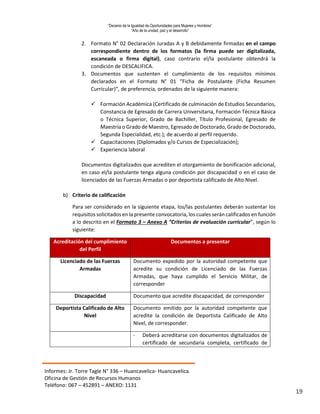 “Decenio de la Igualdad de Oportunidades para Mujeres y Hombres”
“Año de la unidad, paz y el desarrollo”
Informes: Jr. Torre Tagle N° 336 – Huancavelica- Huancavelica.
Oficina de Gestión de Recursos Humanos
Teléfono: 067 – 452891 – ANEXO: 1131
19
2. Formato N° 02 Declaración Juradas A y B debidamente firmadas en el campo
correspondiente dentro de los formatos (la firma puede ser digitalizada,
escaneada o firma digital), caso contrario el/la postulante obtendrá la
condición de DESCALIFICA.
3. Documentos que sustenten el cumplimiento de los requisitos mínimos
declarados en el Formato N° 01 “Ficha de Postulante (Ficha Resumen
Curricular)”, de preferencia, ordenados de la siguiente manera:
 Formación Académica (Certificado de culminación de Estudios Secundarios,
Constancia de Egresado de Carrera Universitaria, Formación Técnica Básica
o Técnica Superior, Grado de Bachiller, Título Profesional, Egresado de
Maestría o Grado de Maestro, Egresado de Doctorado, Grado de Doctorado,
Segunda Especialidad, etc.); de acuerdo al perfil requerido.
 Capacitaciones (Diplomados y/o Cursos de Especialización);
 Experiencia laboral
Documentos digitalizados que acrediten el otorgamiento de bonificación adicional,
en caso el/la postulante tenga alguna condición por discapacidad o en el caso de
licenciados de las Fuerzas Armadas o por deportista calificado de Alto Nivel.
b) Criterio de calificación
Para ser considerado en la siguiente etapa, los/las postulantes deberán sustentar los
requisitos solicitados en la presente convocatoria, los cuales serán calificados en función
a lo descrito en el Formato 3 – Anexo A “Criterios de evaluación curricular”, según lo
siguiente:
Acreditación del cumplimiento
del Perfil
Documentos a presentar
Licenciado de las Fuerzas
Armadas
Documento expedido por la autoridad competente que
acredite su condición de Licenciado de las Fuerzas
Armadas, que haya cumplido el Servicio Militar, de
corresponder
Discapacidad Documento que acredite discapacidad, de corresponder
Deportista Calificado de Alto
Nivel
Documento emitido por la autoridad competente que
acredite la condición de Deportista Calificado de Alto
Nivel, de corresponder.
- Deberá acreditarse con documentos digitalizados de
certificado de secundaria completa, certificado de
 