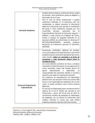 “Decenio de la Igualdad de Oportunidades para Mujeres y Hombres”
“Año de la unidad, paz y el desarrollo”
Informes: Jr. Torre Tagle N° 336 – Huancavelica- Huancavelica.
Oficina de Gestión de Recursos Humanos
Teléfono: 067 – 452891 – ANEXO: 1131
20
Formación Académica
estudios técnicos básicos, profesional técnico, grado
de bachiller, título profesional, grado de Magister o
Doctorado, de ser el caso.
- Para el caso de títulos profesionales o grados
académicos obtenidos en el extranjero, para ser
considerados se deberá presentar el documento
digital de la Resolución que aprueba la revalidación
del grado o título profesional otorgada por una
universidad peruana, autorizada por la
Superintendencia Nacional de Educación Superior –
SUNEDU; o estar inscrito en el Registro de Títulos,
Grados o estudios de posgrado obtenidos en el
extranjero-SERVIR, de conformidad a la Directiva N°
001-2014-SERVIR/GDCRSC, aprobada mediante
Resolución de Presidencia Ejecutiva N° 010-2014-
SERVIR/PE.
Cursos y/o Programas de
Especialización
- Constancias, certificados, diplomas de estudios,
cursos y/o programas de especialización u otro medio
probatorio que dé cuenta de la aprobación del mismo,
estos estudios deben ser concluidos a la fecha de
postulación y cada documento deberá incluir la
cantidad de horas.
- Los cursos deberán considerar las horas y temática
requerida en el perfil de puesto. En caso alguno de los
cursos solicitados, hayan sido llevados dentro de
alguna especialización o diplomados, es
responsabilidad del postulante detallar la temática
específica que valide el cumplimiento del perfil.
- Los programas de especialización y/o diplomados
deberán tener una duración mínima de noventa (90)
horas y si son organizados por disposición de un ente
rector, se podrá considerar como mínimo ochenta
(80) horas.
- En caso que los Diplomados hayan iniciado durante la
vigencia de la Ley N° 30220, que aprueba la Ley
Universitaria, a partir del 10 de julio de 2014 se
considerarán estudios de postgrado los diplomados
de postgrado, con un mínimo de veinticuatro (24)
créditos, teniendo en cuenta que cada crédito
académico equivale a dieciséis (16) horas lectivas.
 