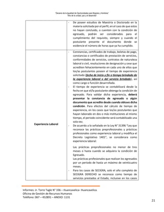 “Decenio de la Igualdad de Oportunidades para Mujeres y Hombres”
“Año de la unidad, paz y el desarrollo”
Informes: Jr. Torre Tagle N° 336 – Huancavelica- Huancavelica.
Oficina de Gestión de Recursos Humanos
Teléfono: 067 – 452891 – ANEXO: 1131
21
- De poseer estudios de Maestría o Doctorado en la
materia solicitada por el perfil, en el caso de que estos
no hayan concluido, o cuenten con la condición de
egresado, podrán ser considerados para el
cumplimiento del requisito, siempre y cuando el
postulante presente el documento donde se
evidencie el número de horas que ya ha cumplido.
Experiencia Laboral
- Constancias, certificados de trabajo, boletas de pago,
constancias o certificados de prestación de servicios,
conformidades de servicios, contratos de naturaleza
laboral o civil, resoluciones de designación y cese que
acrediten fehacientemente en cada uno de ellos que
los/as postulantes poseen el tiempo de experiencia
solicitado (fecha de inicio y fin o tiempo brindado de
la experiencia laboral o del servicio brindado), así
como cargo o función desarrollada.
- El tiempo de experiencia se contabilizará desde la
fecha en que el/la postulante obtenga la condición de
egresado. Para validar dicha experiencia, deberá
presentar la constancia de egresado o algún
documento que acredite desde cuando obtuvo dicha
condición. Para efectos del cálculo de tiempo de
experiencia, en los casos que los/as postulantes que
hayan laborado en dos o más instituciones al mismo
tiempo, el periodo coincidente será contabilizado una
sola vez.
- De acuerdo a lo señalado en la Ley N° 31396 “Ley que
reconoce las prácticas preprofesionales y prácticas
profesionales como experiencia laboral y modifica el
Decreto Legislativo 1401”, se considerara como
experiencia laboral:
Las prácticas preprofesionales no menor de tres
meses o hasta cuando se adquiera la condición de
Egresado.
Las prácticas profesionales que realizan los egresados
por un periodo de hasta un máximo de veinticuatro
meses.
- Para los casos de SECIGRA, solo el año completo de
SECIGRA DERECHO se reconoce como tiempo de
servicios prestados al Estado, inclusive en los casos
 