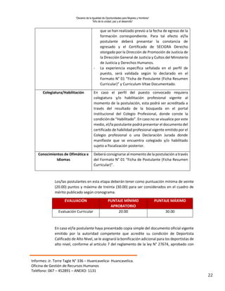 “Decenio de la Igualdad de Oportunidades para Mujeres y Hombres”
“Año de la unidad, paz y el desarrollo”
Informes: Jr. Torre Tagle N° 336 – Huancavelica- Huancavelica.
Oficina de Gestión de Recursos Humanos
Teléfono: 067 – 452891 – ANEXO: 1131
22
que se han realizado previo a la fecha de egreso de la
formación correspondiente. Para tal efecto el/la
postulante deberá presentar la constancia de
egresado y el Certificado de SECIGRA Derecho
otorgado por la Dirección de Promoción de Justicia de
la Dirección General de Justicia y Cultos del Ministerio
de Justicia y Derechos Humanos.
- La experiencia específica señalada en el perfil de
puesto, será validada según lo declarado en el
Formato N° 01 “Ficha de Postulante (Ficha Resumen
Curricular)” y Curriculum Vitae Documentado.
Colegiatura/Habilitación En caso el perfil del puesto convocado requiera
colegiatura y/o habilitación profesional vigente al
momento de la postulación, esta podrá ser acreditada a
través del resultado de la búsqueda en el portal
institucional del Colegio Profesional, donde conste la
condición de “Habilitado”. En caso no se visualice por este
medio, el/la postulante podrá presentar el documento del
certificado de habilidad profesional vigente emitido por el
Colegio profesional o una Declaración Jurada donde
manifieste que se encuentra colegiado y/o habilitado
sujeto a fiscalización posterior.
Conocimientos de Ofimática e
Idiomas
Deberá consignarse al momento de la postulación a través
del Formato N° 01 “Ficha de Postulante (Ficha Resumen
Curricular)”.
Los/las postulantes en esta etapa deberán tener como puntuación mínima de veinte
(20.00) puntos y máxima de treinta (30.00) para ser considerados en el cuadro de
mérito publicado según cronograma.
EVALUACIÓN PUNTAJE MÍNIMO
APROBATORIO
PUNTAJE MÁXIMO
Evaluación Curricular 20.00 30.00
En caso el/la postulante haya presentado copia simple del documento oficial vigente
emitido por la autoridad competente que acredite su condición de Deportista
Calificado de Alto Nivel, se le asignará la bonificación adicional para los deportistas de
alto nivel, conforme al artículo 7 del reglamento de la ley N° 27674, aprobado con
 
